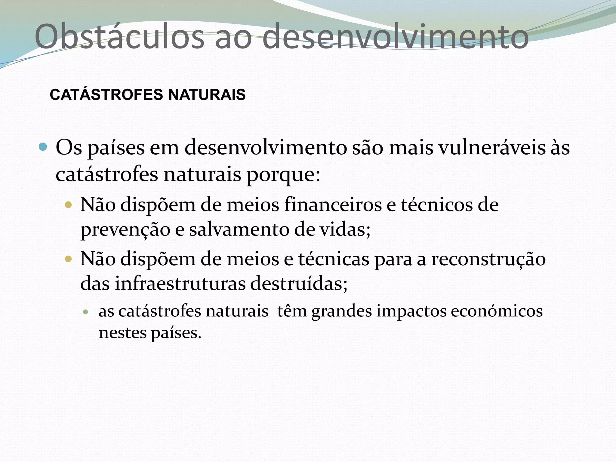  Os países em desenvolvimento são mais vulneráveis às
catástrofes naturais porque:
 Não dispõem de meios financeiros e técnicos de
prevenção e salvamento de vidas;
 Não dispõem de meios e técnicas para a reconstrução
das infraestruturas destruídas;
 as catástrofes naturais têm grandes impactos económicos
nestes países.
Obstáculos ao desenvolvimento
CATÁSTROFES NATURAIS
 
