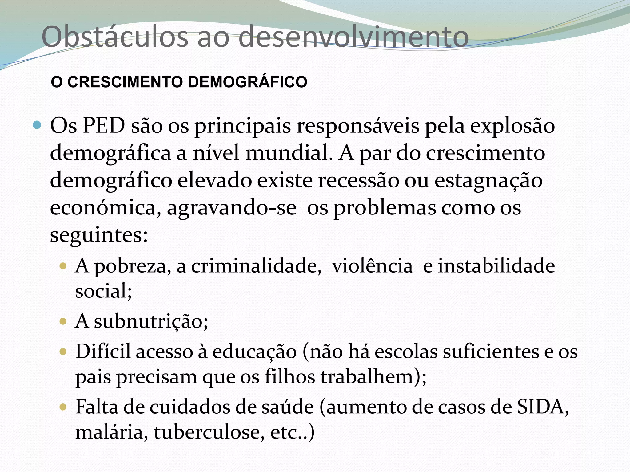Obstáculos ao desenvolvimento
O CRESCIMENTO DEMOGRÁFICO
 Os PED são os principais responsáveis pela explosão
demográfica a nível mundial. A par do crescimento
demográfico elevado existe recessão ou estagnação
económica, agravando-se os problemas como os
seguintes:
 A pobreza, a criminalidade, violência e instabilidade
social;
 A subnutrição;
 Difícil acesso à educação (não há escolas suficientes e os
pais precisam que os filhos trabalhem);
 Falta de cuidados de saúde (aumento de casos de SIDA,
malária, tuberculose, etc..)
 