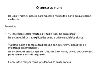 O senso comum   Há uma tendência natural para explicar a realidade a partir do que parece evidente. Exemplos: “ O insucesso escolar resulta da falta de trabalho dos alunos”.  No entanto, há outras explicações como a origem social dos alunos. “ Quanto maior o apego às tradições do país de origem, mais difícil é a integração dos imigrantes”. No entanto, há estudos que demonstram o contrário, devido ao apoio dado pelas comunidades de imigrantes. É necessário romper com as evidências do senso comum. 