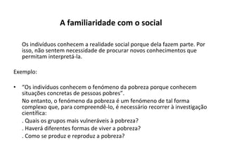 A familiaridade com o social   Os indivíduos conhecem a realidade social porque dela fazem parte. Por isso, não sentem necessidade de procurar novos conhecimentos que permitam interpretá-la. Exemplo: “ Os indivíduos conhecem o fenómeno da pobreza porque conhecem situações concretas de pessoas pobres”. No entanto, o fenómeno da pobreza é um fenómeno de tal forma complexo que, para compreendê-lo, é necessário recorrer à investigação científica: . Quais os grupos mais vulneráveis à pobreza? . Haverá diferentes formas de viver a pobreza? . Como se produz e reproduz a pobreza? 