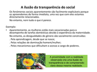 A ilusão da transparência do social   Os fenómenos sociais aparentemente são facilmente explicáveis porque os apreendemos de forma imediata, uma vez que com eles estamos directamente relacionados. No entanto, nem tudo o que é parece. Exemplo: Aparentemente, as mulheres estão mais vocacionadas para o desempenho de tarefas domésticas devido à experiência da maternidade. No entanto, as desigualdades de género são socialmente construídas: . Pela aprendizagem, desde que se nasce; . Pelas relações de dominação homem/mulher; . Pelos mecanismos que dificultam o acesso a cargo de poderes. A proximidade com a realidade observada cria uma ilusão de transparência e de compreensão clara dessa mesma realidade. 