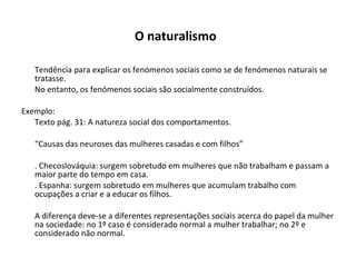 O naturalismo   Tendência para explicar os fenómenos sociais como se de fenómenos naturais se tratasse. No entanto, os fenómenos sociais são socialmente construídos. Exemplo: Texto pág. 31: A natureza social dos comportamentos. “ Causas das neuroses das mulheres casadas e com filhos” . Checoslováquia: surgem sobretudo em mulheres que não trabalham e passam a maior parte do tempo em casa. . Espanha: surgem sobretudo em mulheres que acumulam trabalho com ocupações a criar e a educar os filhos. A diferença deve-se a diferentes representações sociais acerca do papel da mulher na sociedade: no 1º caso é considerado normal a mulher trabalhar; no 2º e considerado não normal. 