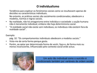 O individualismo   Tendência para explicar os fenómenos sociais como se resultassem apenas de decisões ou características individuais. No entanto, as práticas sociais são socialmente condicionadas; obedecem a modelos, normas e regras sociais. Na realidade, não há antagonismo entre indivíduo e sociedade: a acção humana não é meramente individual, embora não haja determinismo social. “ A realidade social não existe sem indivíduos; os indivíduos não existem fora da realidade social”. Exemplo: pág. 32: “Os comportamentos individuais obedecem a modelos sociais.” Visto-me de certa forma porque gosto. Porém, ao optar por determinada forma de vestir, faço-o, de forma mais ou menos inconsciente, influenciado pelo contexto social onde actuo. Um acto tão individual como o suicídio é condicionado também por variáveis de ordem social. 
