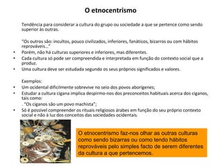 O etnocentrismo   Tendência para considerar a cultura do grupo ou sociedade a que se pertence como sendo superior às outras. “ Os outros são: incultos, pouco civilizados, inferiores, fanáticos, bizarros ou com hábitos reprováveis…” Porém, não há culturas superiores e inferiores, mas diferentes. Cada cultura só pode ser compreendida e interpretada em função do contexto social que a produz. Uma cultura deve ser estudada segundo os seus próprios significados e valores. Exemplos: Um ocidental dificilmente sobrevive no seio dos povos aborígenes; Estudar a cultura cigana implica despirmo-nos dos preconceitos habituais acerca dos ciganos, tais como: . “Os ciganos são um povo machista”; Só é possível compreender os rituais religiosos árabes em função do seu próprio contexto social e não à luz dos conceitos das sociedades ocidentais. O etnocentrismo faz-nos olhar as outras culturas como sendo bizarras ou como tendo hábitos reprováveis pelo simples facto de serem diferentes da cultura a que pertencemos. 