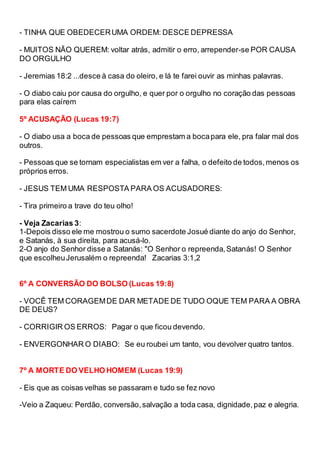 - TINHA QUE OBEDECERUMA ORDEM: DESCE DEPRESSA
- MUITOS NÃO QUEREM: voltar atrás, admitir o erro, arrepender-se POR CAUSA
DO ORGULHO
- Jeremias 18:2 ...desce à casa do oleiro, e lá te farei ouvir as minhas palavras.
- O diabo caiu por causa do orgulho, e quer por o orgulho no coração das pessoas
para elas caírem
5º ACUSAÇÃO (Lucas 19:7)
- O diabo usa a boca de pessoas que emprestam a bocapara ele, pra falar mal dos
outros.
- Pessoas que se tornam especialistas em ver a falha, o defeito de todos,menos os
próprios erros.
- JESUS TEM UMA RESPOSTA PARA OS ACUSADORES:
- Tira primeiro a trave do teu olho!
- Veja Zacarias 3:
1-Depois disso ele me mostrou o sumo sacerdote Josué diante do anjo do Senhor,
e Satanás, à sua direita, para acusá-lo.
2-O anjo do Senhor disse a Satanás: "O Senhor o repreenda,Satanás! O Senhor
que escolheuJerusalém o repreenda! Zacarias 3:1,2
6º A CONVERSÃO DO BOLSO (Lucas 19:8)
- VOCÊ TEM CORAGEMDE DAR METADE DE TUDO OQUE TEM PARA A OBRA
DE DEUS?
- CORRIGIR OS ERROS: Pagar o que ficou devendo.
- ENVERGONHAR O DIABO: Se eu roubei um tanto, vou devolver quatro tantos.
7º A MORTE DO VELHO HOMEM (Lucas 19:9)
- Eis que as coisas velhas se passaram e tudo se fez novo
-Veio a Zaqueu: Perdão, conversão,salvação a toda casa, dignidade,paz e alegria.
 