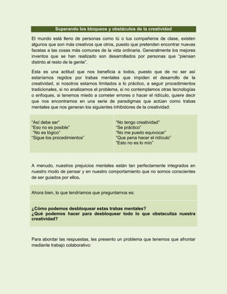 Superando los bloqueos y obstáculos de la creatividad

El mundo está lleno de personas como tú o tus compañeros de clase, existen
algunos que son más creativos que otros, puesto que pretenden encontrar nuevas
facetas a las cosas más comunes de la vida ordinaria. Generalmente los mejores
inventos que se han realizado son desarrollados por personas que “piensan
distinto al resto de la gente”.

Esta es una actitud que nos beneficia a todos, puesto que de no ser así
estaríamos regidos por trabas mentales que impiden el desarrollo de la
creatividad, si nosotros estamos limitados a lo práctico, a seguir procedimientos
tradicionales, si no analizamos el problema, si no contemplamos otras tecnologías
o enfoques, si tenemos miedo a cometer errores o hacer el ridículo, quiere decir
que nos encontramos en una serie de paradigmas que actúan como trabas
mentales que nos generan los siguientes inhibidores de la creatividad:


“Así debe ser”                           “No tengo creatividad”
“Eso no es posible”                      “Se práctico”
 “No es lógico”                          “No me puedo equivocar”
“Sigue los procedimientos”               “Que pena hacer el ridículo”
                                         “Esto no es lo mío”




A menudo, nuestros prejuicios mentales están tan perfectamente integrados en
nuestro modo de pensar y en nuestro comportamiento que no somos conscientes
de ser guiados por ellos.


Ahora bien, lo que tendríamos que preguntarnos es:


¿Cómo podemos desbloquear estas trabas mentales?
¿Qué podemos hacer para desbloquear todo lo que obstaculiza nuestra
creatividad?



Para abordar las respuestas, les presento un problema que tenemos que afrontar
mediante trabajo colaborativo:
 