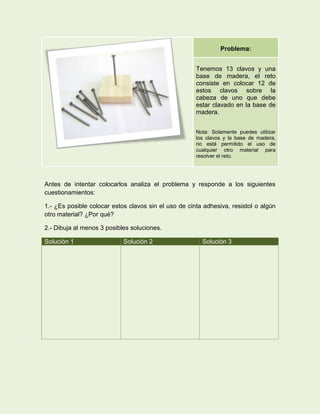 Problema:


                                                      Tenemos 13 clavos y una
                                                      base de madera, el reto
                                                      consiste en colocar 12 de
                                                      estos clavos sobre la
                                                      cabeza de uno que debe
                                                      estar clavado en la base de
                                                      madera.


                                                      Nota: Solamente puedes utilizar
                                                      los clavos y la base de madera,
                                                      no está permitido el uso de
                                                      cualquier otro material para
                                                      resolver el reto.




Antes de intentar colocarlos analiza el problema y responde a los siguientes
cuestionamientos:

1.- ¿Es posible colocar estos clavos sin el uso de cinta adhesiva, resistol o algún
otro material? ¿Por qué?

2.- Dibuja al menos 3 posibles soluciones.

Solución 1                  Solución 2                  Solución 3
 