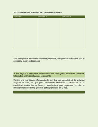 3.- Escribe la mejor estrategia para resolver el problema.

Solución 1                  Solución 2                   Solución 3




Una vez que has terminado con estas preguntas, comparte las soluciones con el
profesor y espera indicaciones.




Si has llegado a esta parte, quiere decir que han logrado resolver el problema,
felicidades, ahora concluye con lo siguiente:

Escribe una cuartilla de reflexión donde abordes que aprendiste de la actividad
respecto al tema, en que parte encontraste obstáculos o inhibidores de la
creatividad, cuáles fueron éstos y cómo hicieron para superarlos, concluir la
reflexión indicando cómo aplicarías este aprendizaje en tu vida.
 