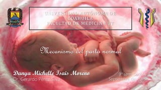 9º sem. Secc A
Septiembre del 2018
Danya Michelle Isais Moreno
Dr. Gerardo Pérez Silva
Mecanismo del parto normal
UNIVERSIDAD AUTÓNOMA DE
COAHUILA
FACULTAD DE MEDICINA UT
 