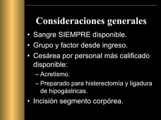 Consideraciones generales Sangre SIEMPRE disponible. Grupo y factor desde ingreso. Cesárea por personal más calificado disponible: Acretismo. Preparado para histerectomía y ligadura de hipogástricas. Incisión segmento corpórea. 