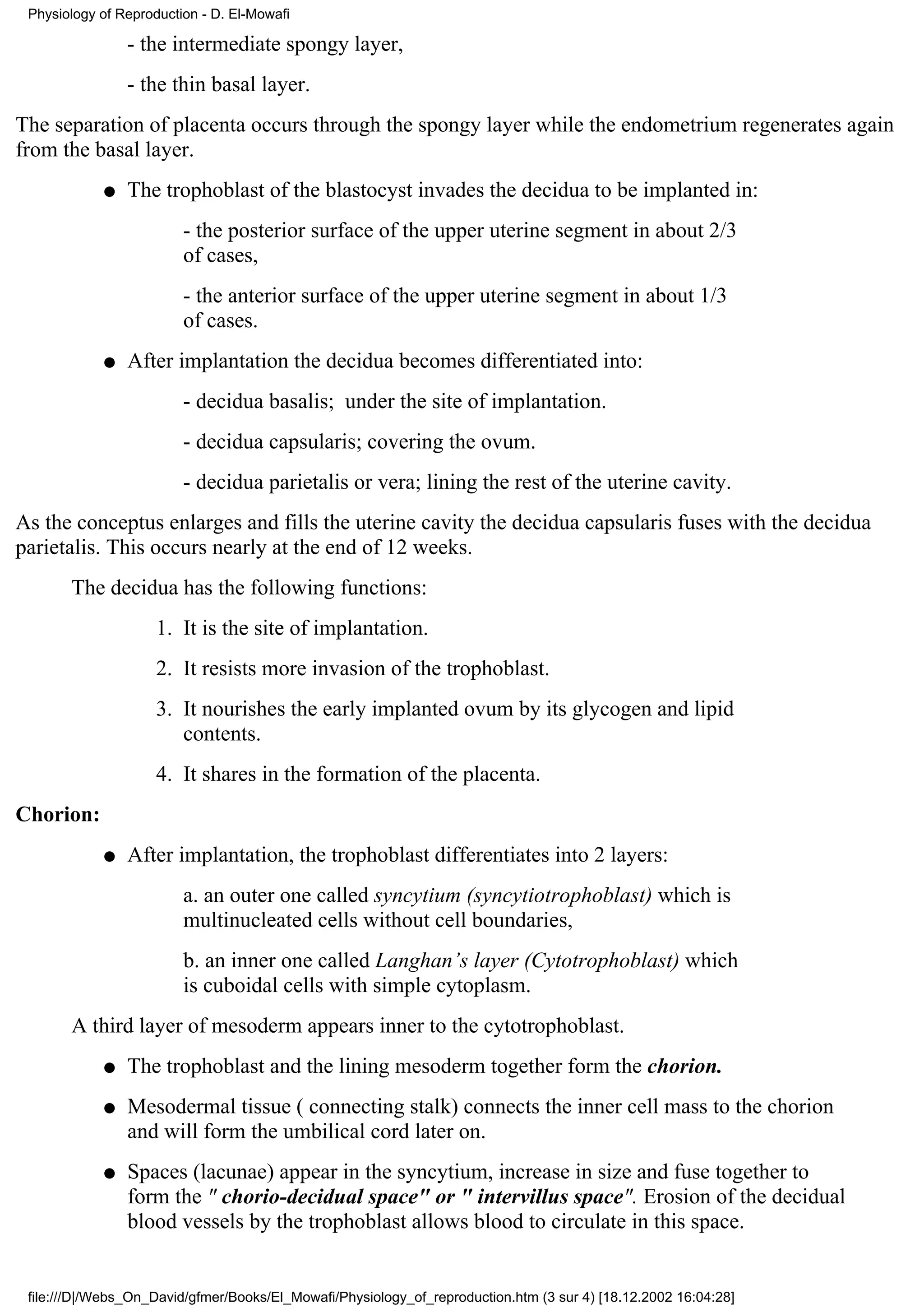 Physiology of Reproduction - D. El-Mowafi

                - the intermediate spongy layer,
                - the thin basal layer.
The separation of placenta occurs through the spongy layer while the endometrium regenerates again
from the basal layer.
            q   The trophoblast of the blastocyst invades the decidua to be implanted in:
                         - the posterior surface of the upper uterine segment in about 2/3
                         of cases,
                         - the anterior surface of the upper uterine segment in about 1/3
                         of cases.
            q   After implantation the decidua becomes differentiated into:
                         - decidua basalis; under the site of implantation.
                         - decidua capsularis; covering the ovum.
                         - decidua parietalis or vera; lining the rest of the uterine cavity.
As the conceptus enlarges and fills the uterine cavity the decidua capsularis fuses with the decidua
parietalis. This occurs nearly at the end of 12 weeks.
       The decidua has the following functions:
                     1. It is the site of implantation.
                     2. It resists more invasion of the trophoblast.
                     3. It nourishes the early implanted ovum by its glycogen and lipid
                        contents.
                     4. It shares in the formation of the placenta.
Chorion:
            q   After implantation, the trophoblast differentiates into 2 layers:
                         a. an outer one called syncytium (syncytiotrophoblast) which is
                         multinucleated cells without cell boundaries,
                         b. an inner one called Langhan’s layer (Cytotrophoblast) which
                         is cuboidal cells with simple cytoplasm.
       A third layer of mesoderm appears inner to the cytotrophoblast.
            q   The trophoblast and the lining mesoderm together form the chorion.
            q   Mesodermal tissue ( connecting stalk) connects the inner cell mass to the chorion
                and will form the umbilical cord later on.
            q   Spaces (lacunae) appear in the syncytium, increase in size and fuse together to
                form the " chorio-decidual space" or " intervillus space". Erosion of the decidual
                blood vessels by the trophoblast allows blood to circulate in this space.


 file:///D|/Webs_On_David/gfmer/Books/El_Mowafi/Physiology_of_reproduction.htm (3 sur 4) [18.12.2002 16:04:28]
 
