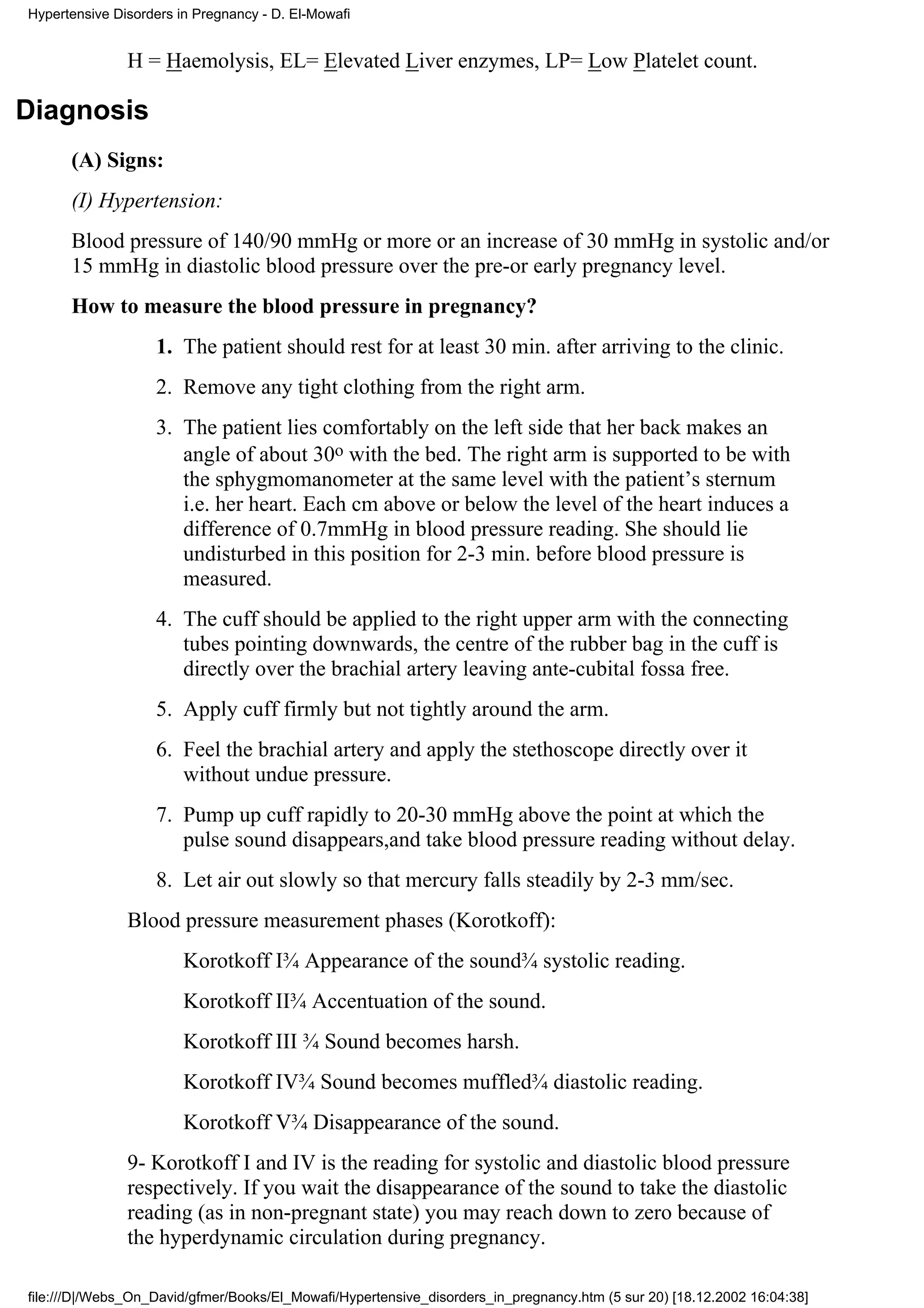 Hypertensive Disorders in Pregnancy - D. El-Mowafi


               H = Haemolysis, EL= Elevated Liver enzymes, LP= Low Platelet count.

Diagnosis
      (A) Signs:
      (I) Hypertension:
      Blood pressure of 140/90 mmHg or more or an increase of 30 mmHg in systolic and/or
      15 mmHg in diastolic blood pressure over the pre-or early pregnancy level.
      How to measure the blood pressure in pregnancy?
                   1. The patient should rest for at least 30 min. after arriving to the clinic.
                   2. Remove any tight clothing from the right arm.
                   3. The patient lies comfortably on the left side that her back makes an
                      angle of about 30o with the bed. The right arm is supported to be with
                      the sphygmomanometer at the same level with the patient’s sternum
                      i.e. her heart. Each cm above or below the level of the heart induces a
                      difference of 0.7mmHg in blood pressure reading. She should lie
                      undisturbed in this position for 2-3 min. before blood pressure is
                      measured.
                   4. The cuff should be applied to the right upper arm with the connecting
                      tubes pointing downwards, the centre of the rubber bag in the cuff is
                      directly over the brachial artery leaving ante-cubital fossa free.
                   5. Apply cuff firmly but not tightly around the arm.
                   6. Feel the brachial artery and apply the stethoscope directly over it
                      without undue pressure.
                   7. Pump up cuff rapidly to 20-30 mmHg above the point at which the
                      pulse sound disappears,and take blood pressure reading without delay.
                   8. Let air out slowly so that mercury falls steadily by 2-3 mm/sec.
               Blood pressure measurement phases (Korotkoff):
                        Korotkoff I¾ Appearance of the sound¾ systolic reading.
                        Korotkoff II¾ Accentuation of the sound.
                        Korotkoff III ¾ Sound becomes harsh.
                        Korotkoff IV¾ Sound becomes muffled¾ diastolic reading.
                        Korotkoff V¾ Disappearance of the sound.
               9- Korotkoff I and IV is the reading for systolic and diastolic blood pressure
               respectively. If you wait the disappearance of the sound to take the diastolic
               reading (as in non-pregnant state) you may reach down to zero because of
               the hyperdynamic circulation during pregnancy.

file:///D|/Webs_On_David/gfmer/Books/El_Mowafi/Hypertensive_disorders_in_pregnancy.htm (5 sur 20) [18.12.2002 16:04:38]
 