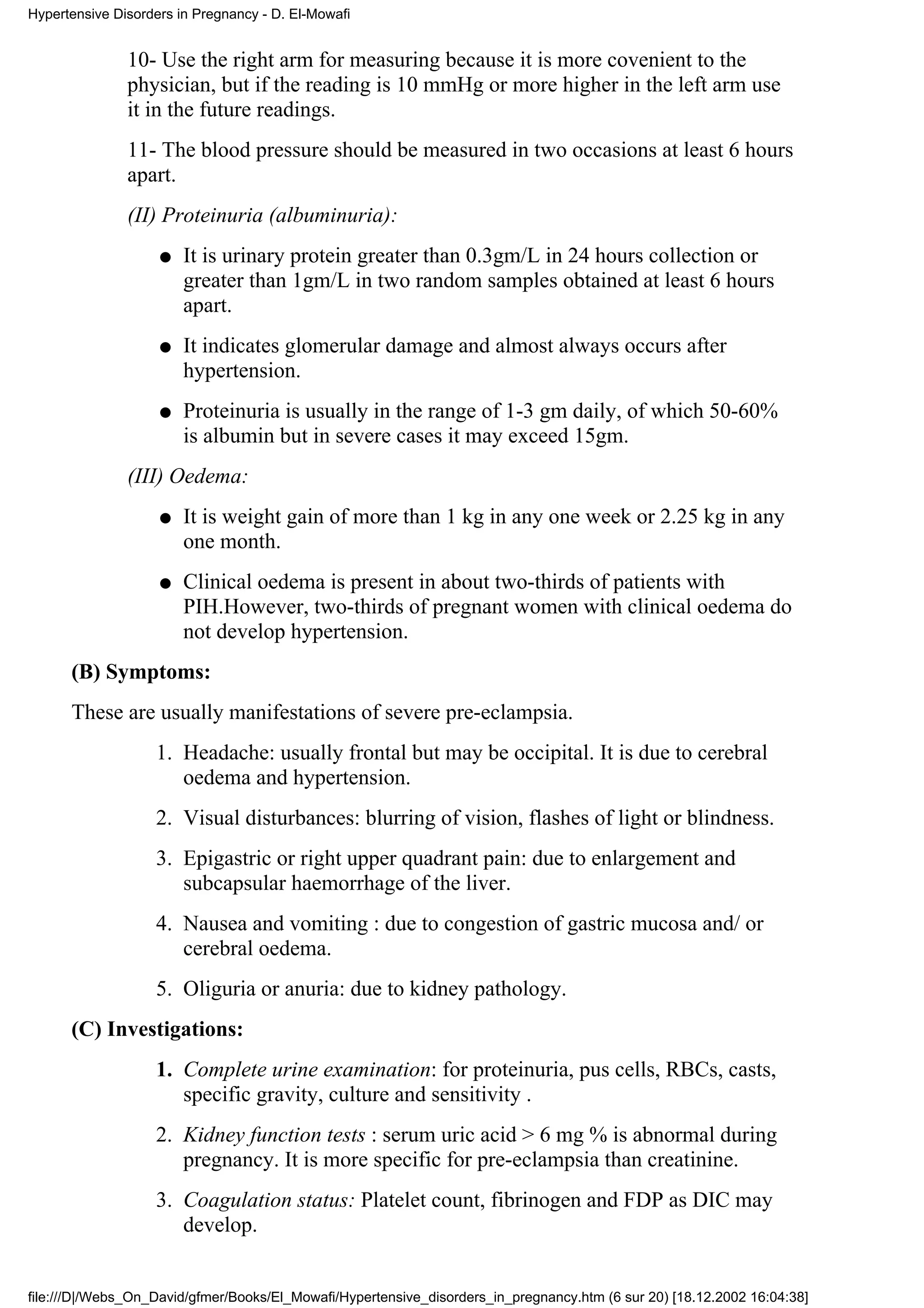 Hypertensive Disorders in Pregnancy - D. El-Mowafi


               10- Use the right arm for measuring because it is more covenient to the
               physician, but if the reading is 10 mmHg or more higher in the left arm use
               it in the future readings.
               11- The blood pressure should be measured in two occasions at least 6 hours
               apart.
               (II) Proteinuria (albuminuria):
                    q   It is urinary protein greater than 0.3gm/L in 24 hours collection or
                        greater than 1gm/L in two random samples obtained at least 6 hours
                        apart.
                    q   It indicates glomerular damage and almost always occurs after
                        hypertension.
                    q   Proteinuria is usually in the range of 1-3 gm daily, of which 50-60%
                        is albumin but in severe cases it may exceed 15gm.
               (III) Oedema:
                    q   It is weight gain of more than 1 kg in any one week or 2.25 kg in any
                        one month.
                    q   Clinical oedema is present in about two-thirds of patients with
                        PIH.However, two-thirds of pregnant women with clinical oedema do
                        not develop hypertension.
      (B) Symptoms:
      These are usually manifestations of severe pre-eclampsia.
                   1. Headache: usually frontal but may be occipital. It is due to cerebral
                      oedema and hypertension.
                   2. Visual disturbances: blurring of vision, flashes of light or blindness.
                   3. Epigastric or right upper quadrant pain: due to enlargement and
                      subcapsular haemorrhage of the liver.
                   4. Nausea and vomiting : due to congestion of gastric mucosa and/ or
                      cerebral oedema.
                   5. Oliguria or anuria: due to kidney pathology.
      (C) Investigations:
                   1. Complete urine examination: for proteinuria, pus cells, RBCs, casts,
                      specific gravity, culture and sensitivity .
                   2. Kidney function tests : serum uric acid > 6 mg % is abnormal during
                      pregnancy. It is more specific for pre-eclampsia than creatinine.
                   3. Coagulation status: Platelet count, fibrinogen and FDP as DIC may
                      develop.


file:///D|/Webs_On_David/gfmer/Books/El_Mowafi/Hypertensive_disorders_in_pregnancy.htm (6 sur 20) [18.12.2002 16:04:38]
 