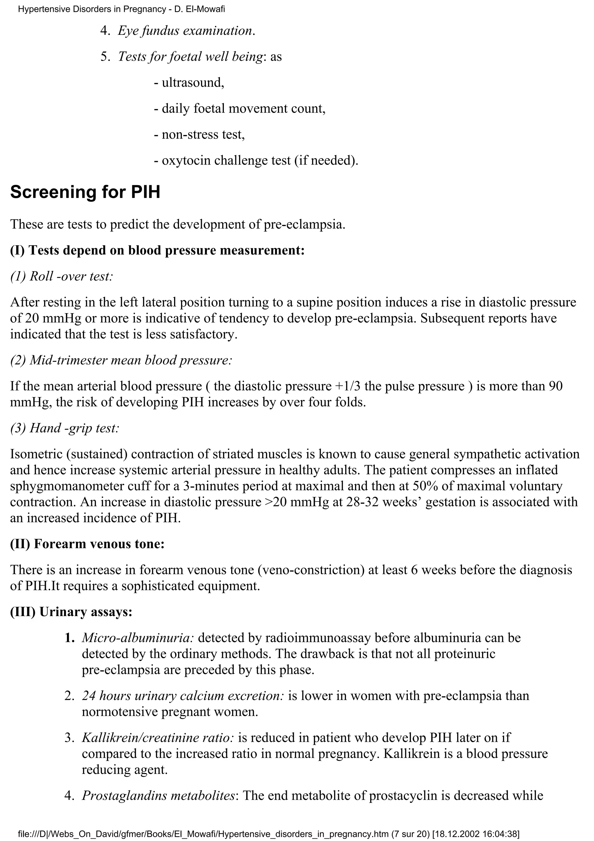 Hypertensive Disorders in Pregnancy - D. El-Mowafi

                    4. Eye fundus examination.
                    5. Tests for foetal well being: as
                                 - ultrasound,
                                 - daily foetal movement count,
                                 - non-stress test,
                                 - oxytocin challenge test (if needed).

Screening for PIH
These are tests to predict the development of pre-eclampsia.
(I) Tests depend on blood pressure measurement:
(1) Roll -over test:
After resting in the left lateral position turning to a supine position induces a rise in diastolic pressure
of 20 mmHg or more is indicative of tendency to develop pre-eclampsia. Subsequent reports have
indicated that the test is less satisfactory.
(2) Mid-trimester mean blood pressure:
If the mean arterial blood pressure ( the diastolic pressure +1/3 the pulse pressure ) is more than 90
mmHg, the risk of developing PIH increases by over four folds.
(3) Hand -grip test:
Isometric (sustained) contraction of striated muscles is known to cause general sympathetic activation
and hence increase systemic arterial pressure in healthy adults. The patient compresses an inflated
sphygmomanometer cuff for a 3-minutes period at maximal and then at 50% of maximal voluntary
contraction. An increase in diastolic pressure >20 mmHg at 28-32 weeks’ gestation is associated with
an increased incidence of PIH.
(II) Forearm venous tone:
There is an increase in forearm venous tone (veno-constriction) at least 6 weeks before the diagnosis
of PIH.It requires a sophisticated equipment.
(III) Urinary assays:
            1. Micro-albuminuria: detected by radioimmunoassay before albuminuria can be
               detected by the ordinary methods. The drawback is that not all proteinuric
               pre-eclampsia are preceded by this phase.
            2. 24 hours urinary calcium excretion: is lower in women with pre-eclampsia than
               normotensive pregnant women.
            3. Kallikrein/creatinine ratio: is reduced in patient who develop PIH later on if
               compared to the increased ratio in normal pregnancy. Kallikrein is a blood pressure
               reducing agent.
            4. Prostaglandins metabolites: The end metabolite of prostacyclin is decreased while

 file:///D|/Webs_On_David/gfmer/Books/El_Mowafi/Hypertensive_disorders_in_pregnancy.htm (7 sur 20) [18.12.2002 16:04:38]
 