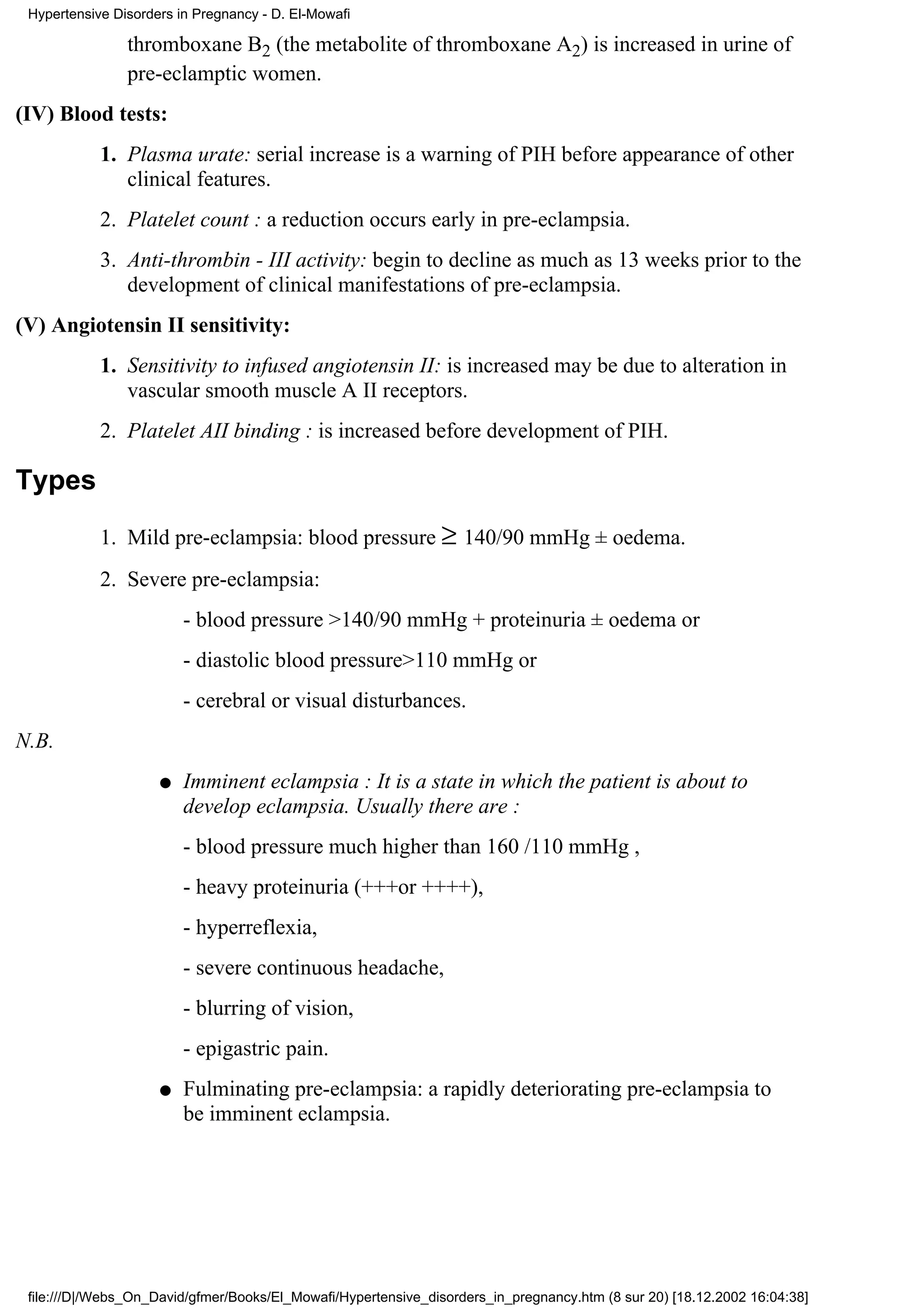 Hypertensive Disorders in Pregnancy - D. El-Mowafi

                thromboxane B2 (the metabolite of thromboxane A2) is increased in urine of
                pre-eclamptic women.
(IV) Blood tests:
            1. Plasma urate: serial increase is a warning of PIH before appearance of other
               clinical features.
            2. Platelet count : a reduction occurs early in pre-eclampsia.
            3. Anti-thrombin - III activity: begin to decline as much as 13 weeks prior to the
               development of clinical manifestations of pre-eclampsia.
(V) Angiotensin II sensitivity:
            1. Sensitivity to infused angiotensin II: is increased may be due to alteration in
               vascular smooth muscle A II receptors.
            2. Platelet AII binding : is increased before development of PIH.

Types
            1. Mild pre-eclampsia: blood pressure ≥ 140/90 mmHg ± oedema.
            2. Severe pre-eclampsia:
                         - blood pressure >140/90 mmHg + proteinuria ± oedema or
                         - diastolic blood pressure>110 mmHg or
                         - cerebral or visual disturbances.
N.B.
                     q   Imminent eclampsia : It is a state in which the patient is about to
                         develop eclampsia. Usually there are :
                         - blood pressure much higher than 160 /110 mmHg ,
                         - heavy proteinuria (+++or ++++),
                         - hyperreflexia,
                         - severe continuous headache,
                         - blurring of vision,
                         - epigastric pain.
                     q   Fulminating pre-eclampsia: a rapidly deteriorating pre-eclampsia to
                         be imminent eclampsia.




 file:///D|/Webs_On_David/gfmer/Books/El_Mowafi/Hypertensive_disorders_in_pregnancy.htm (8 sur 20) [18.12.2002 16:04:38]
 