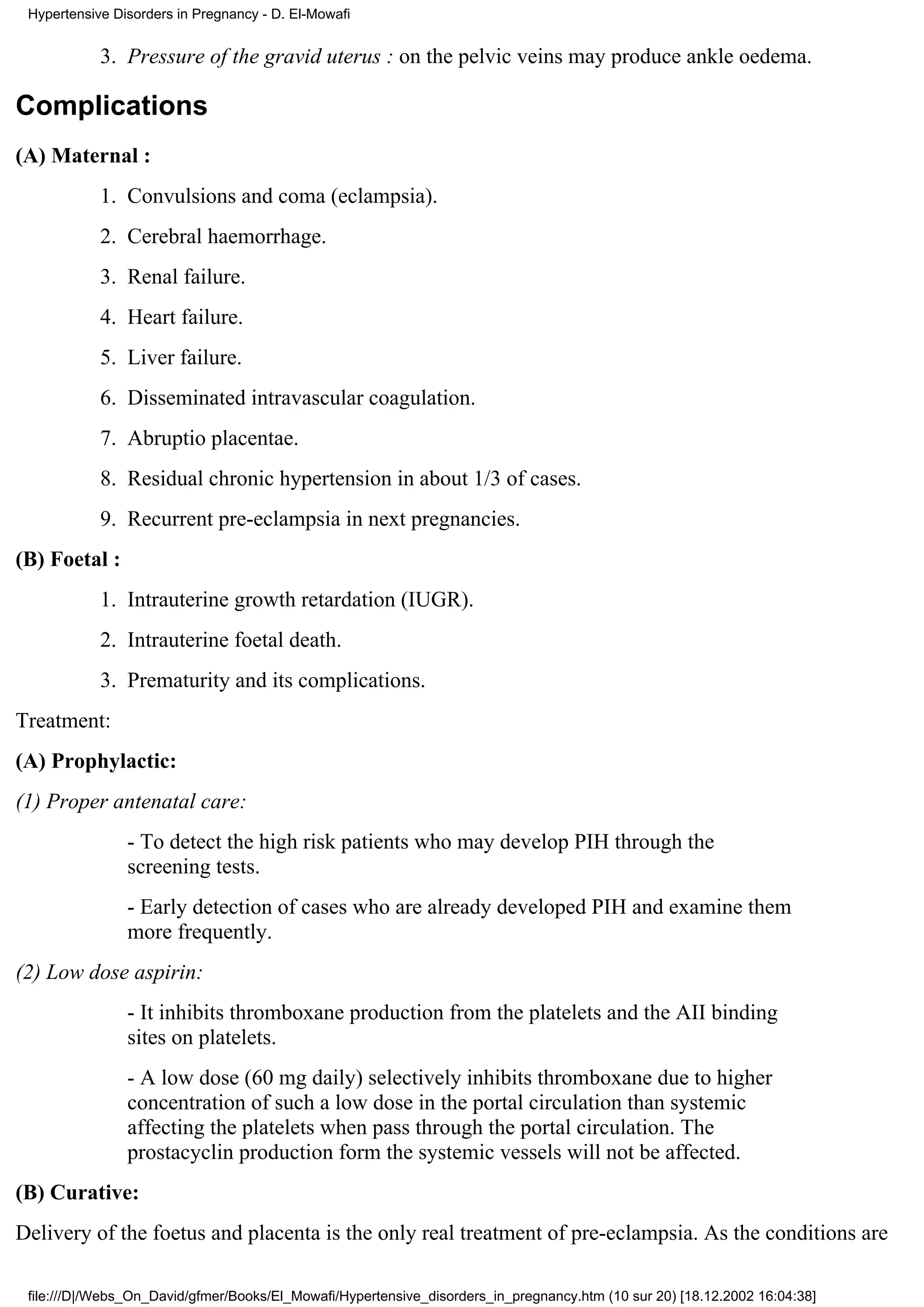Hypertensive Disorders in Pregnancy - D. El-Mowafi


            3. Pressure of the gravid uterus : on the pelvic veins may produce ankle oedema.

Complications
(A) Maternal :
            1. Convulsions and coma (eclampsia).
            2. Cerebral haemorrhage.
            3. Renal failure.
            4. Heart failure.
            5. Liver failure.
            6. Disseminated intravascular coagulation.
            7. Abruptio placentae.
            8. Residual chronic hypertension in about 1/3 of cases.
            9. Recurrent pre-eclampsia in next pregnancies.
(B) Foetal :
            1. Intrauterine growth retardation (IUGR).
            2. Intrauterine foetal death.
            3. Prematurity and its complications.
Treatment:
(A) Prophylactic:
(1) Proper antenatal care:
                - To detect the high risk patients who may develop PIH through the
                screening tests.
                - Early detection of cases who are already developed PIH and examine them
                more frequently.
(2) Low dose aspirin:
                - It inhibits thromboxane production from the platelets and the AII binding
                sites on platelets.
                - A low dose (60 mg daily) selectively inhibits thromboxane due to higher
                concentration of such a low dose in the portal circulation than systemic
                affecting the platelets when pass through the portal circulation. The
                prostacyclin production form the systemic vessels will not be affected.
(B) Curative:
Delivery of the foetus and placenta is the only real treatment of pre-eclampsia. As the conditions are

 file:///D|/Webs_On_David/gfmer/Books/El_Mowafi/Hypertensive_disorders_in_pregnancy.htm (10 sur 20) [18.12.2002 16:04:38]
 