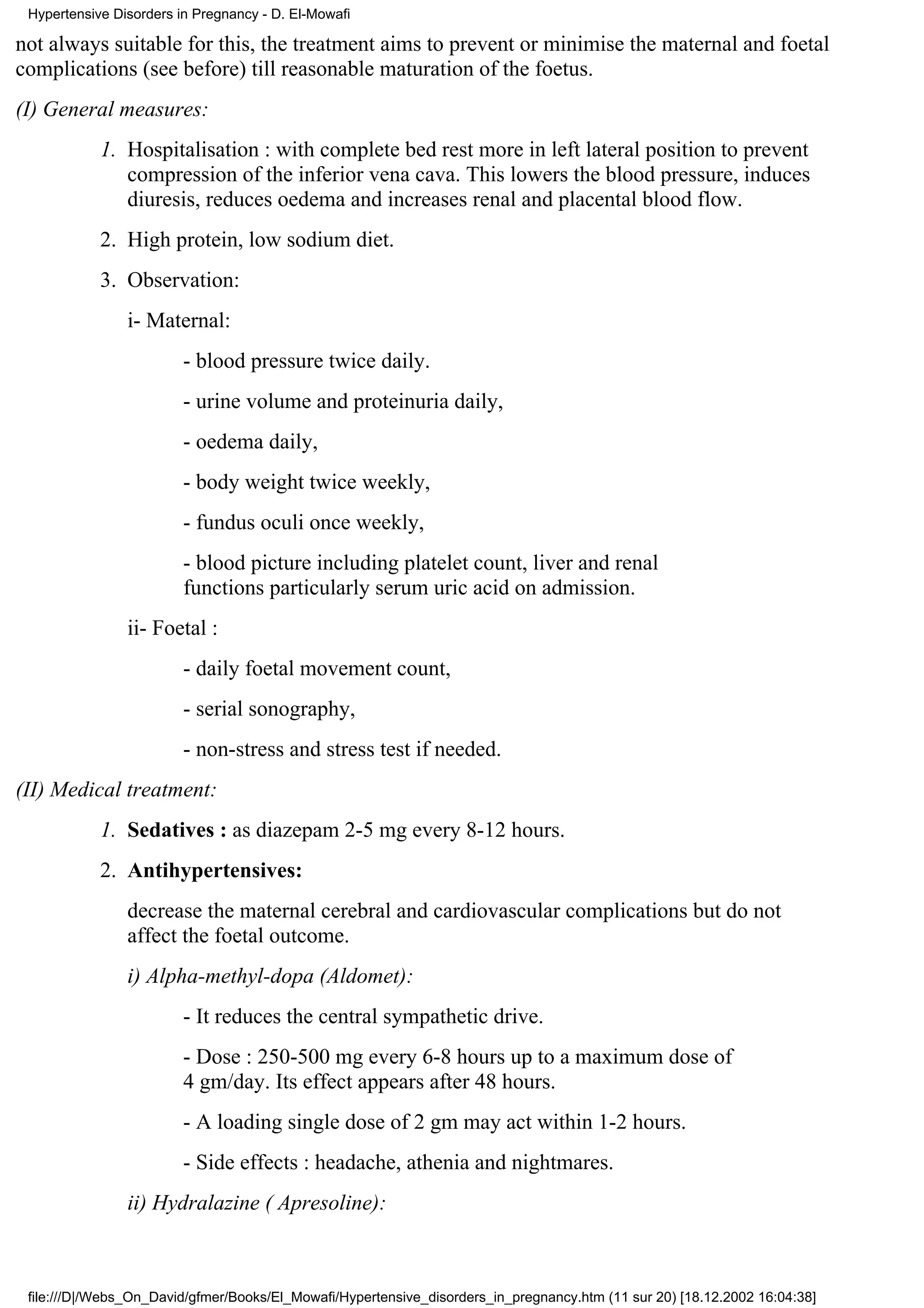 Hypertensive Disorders in Pregnancy - D. El-Mowafi

not always suitable for this, the treatment aims to prevent or minimise the maternal and foetal
complications (see before) till reasonable maturation of the foetus.
(I) General measures:
            1. Hospitalisation : with complete bed rest more in left lateral position to prevent
               compression of the inferior vena cava. This lowers the blood pressure, induces
               diuresis, reduces oedema and increases renal and placental blood flow.
            2. High protein, low sodium diet.
            3. Observation:
                i- Maternal:
                         - blood pressure twice daily.
                         - urine volume and proteinuria daily,
                         - oedema daily,
                         - body weight twice weekly,
                         - fundus oculi once weekly,
                         - blood picture including platelet count, liver and renal
                         functions particularly serum uric acid on admission.
                ii- Foetal :
                         - daily foetal movement count,
                         - serial sonography,
                         - non-stress and stress test if needed.
(II) Medical treatment:
            1. Sedatives : as diazepam 2-5 mg every 8-12 hours.
            2. Antihypertensives:
                decrease the maternal cerebral and cardiovascular complications but do not
                affect the foetal outcome.
                i) Alpha-methyl-dopa (Aldomet):
                         - It reduces the central sympathetic drive.
                         - Dose : 250-500 mg every 6-8 hours up to a maximum dose of
                         4 gm/day. Its effect appears after 48 hours.
                         - A loading single dose of 2 gm may act within 1-2 hours.
                         - Side effects : headache, athenia and nightmares.
                ii) Hydralazine ( Apresoline):



 file:///D|/Webs_On_David/gfmer/Books/El_Mowafi/Hypertensive_disorders_in_pregnancy.htm (11 sur 20) [18.12.2002 16:04:38]
 