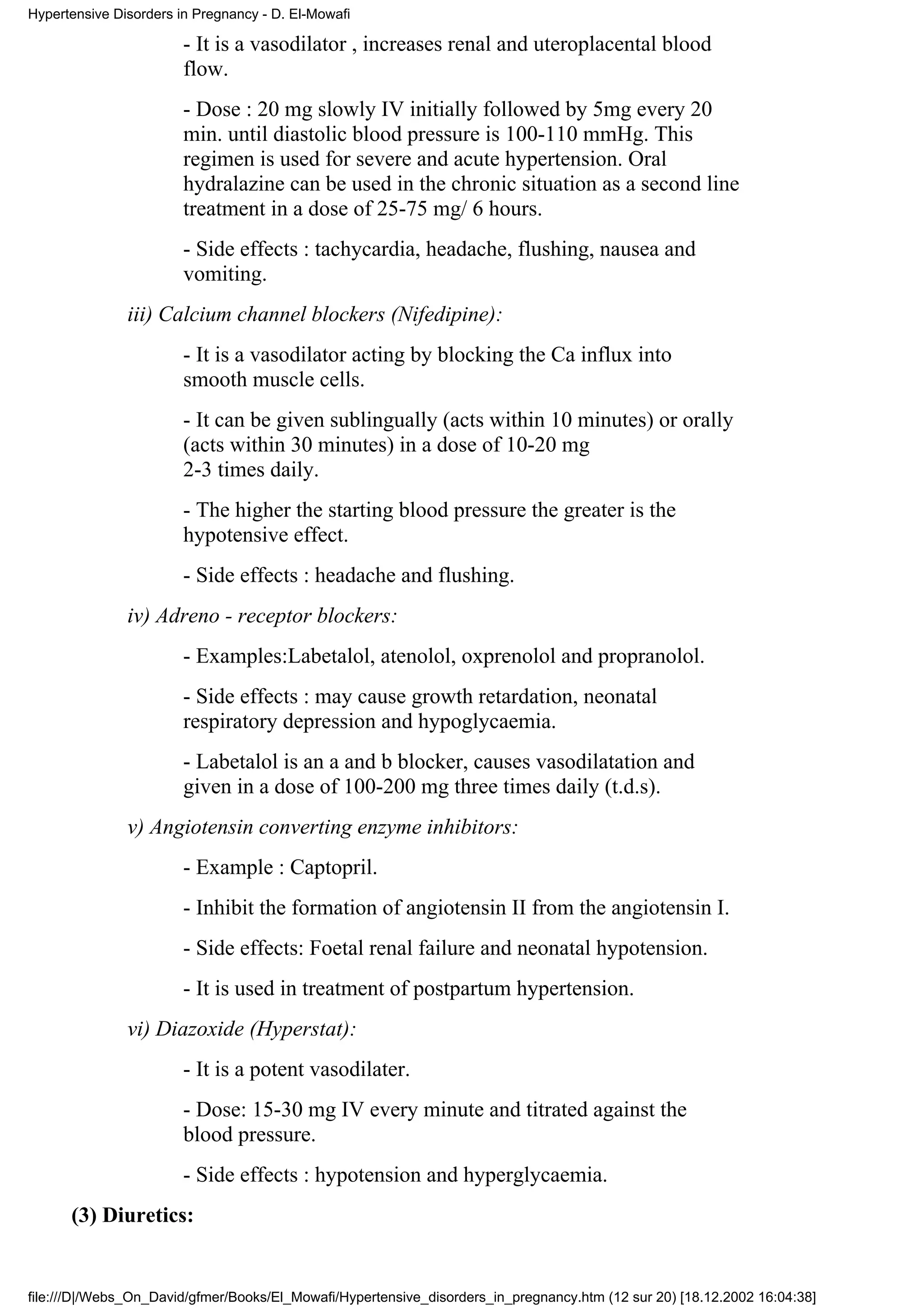 Hypertensive Disorders in Pregnancy - D. El-Mowafi

                        - It is a vasodilator , increases renal and uteroplacental blood
                        flow.
                        - Dose : 20 mg slowly IV initially followed by 5mg every 20
                        min. until diastolic blood pressure is 100-110 mmHg. This
                        regimen is used for severe and acute hypertension. Oral
                        hydralazine can be used in the chronic situation as a second line
                        treatment in a dose of 25-75 mg/ 6 hours.
                        - Side effects : tachycardia, headache, flushing, nausea and
                        vomiting.
               iii) Calcium channel blockers (Nifedipine):
                        - It is a vasodilator acting by blocking the Ca influx into
                        smooth muscle cells.
                        - It can be given sublingually (acts within 10 minutes) or orally
                        (acts within 30 minutes) in a dose of 10-20 mg
                        2-3 times daily.
                        - The higher the starting blood pressure the greater is the
                        hypotensive effect.
                        - Side effects : headache and flushing.
               iv) Adreno - receptor blockers:
                        - Examples:Labetalol, atenolol, oxprenolol and propranolol.
                        - Side effects : may cause growth retardation, neonatal
                        respiratory depression and hypoglycaemia.
                        - Labetalol is an a and b blocker, causes vasodilatation and
                        given in a dose of 100-200 mg three times daily (t.d.s).
               v) Angiotensin converting enzyme inhibitors:
                        - Example : Captopril.
                        - Inhibit the formation of angiotensin II from the angiotensin I.
                        - Side effects: Foetal renal failure and neonatal hypotension.
                        - It is used in treatment of postpartum hypertension.
               vi) Diazoxide (Hyperstat):
                        - It is a potent vasodilater.
                        - Dose: 15-30 mg IV every minute and titrated against the
                        blood pressure.
                        - Side effects : hypotension and hyperglycaemia.
      (3) Diuretics:


file:///D|/Webs_On_David/gfmer/Books/El_Mowafi/Hypertensive_disorders_in_pregnancy.htm (12 sur 20) [18.12.2002 16:04:38]
 