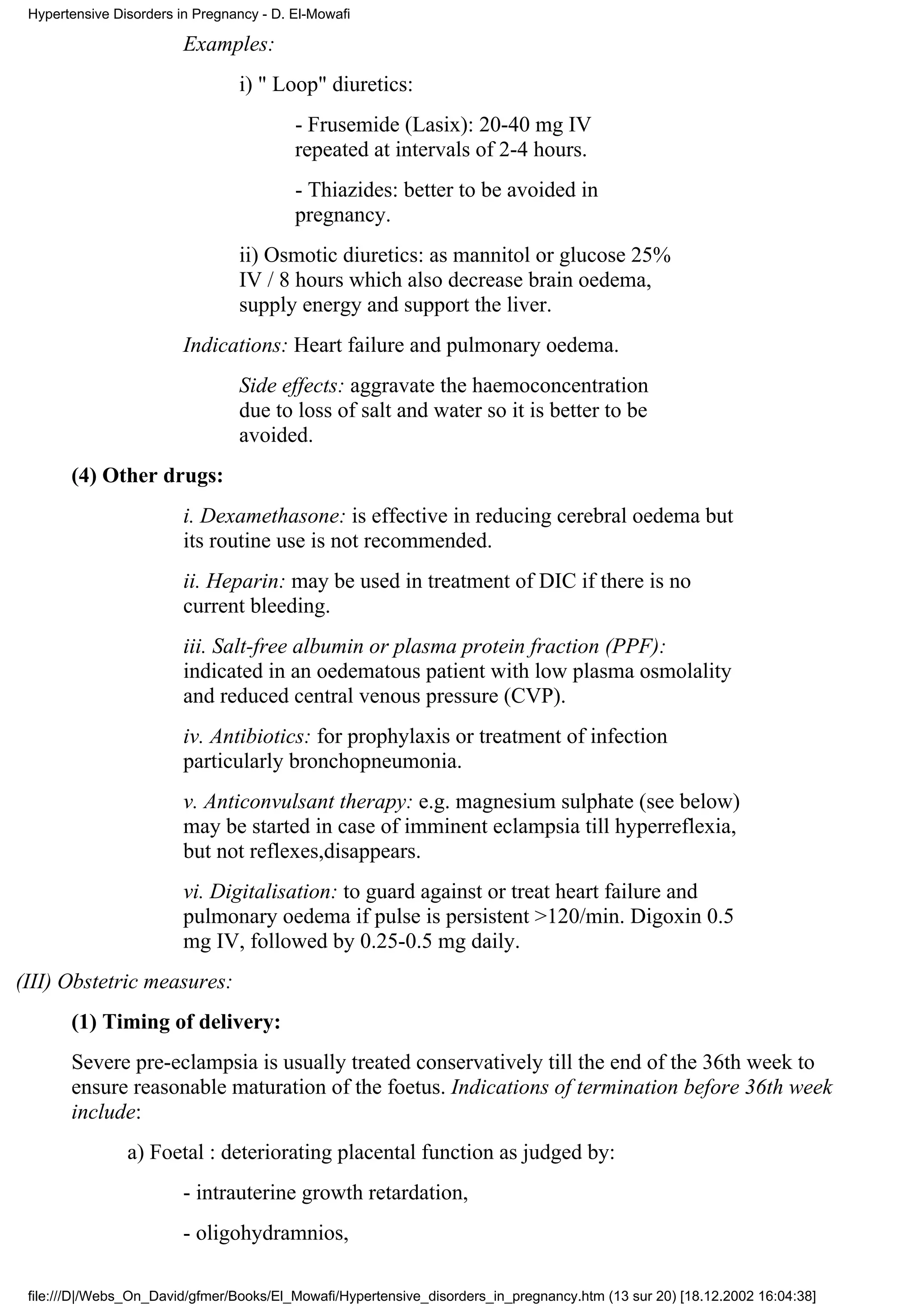 Hypertensive Disorders in Pregnancy - D. El-Mowafi

                         Examples:
                                 i) " Loop" diuretics:
                                          - Frusemide (Lasix): 20-40 mg IV
                                          repeated at intervals of 2-4 hours.
                                          - Thiazides: better to be avoided in
                                          pregnancy.
                                 ii) Osmotic diuretics: as mannitol or glucose 25%
                                 IV / 8 hours which also decrease brain oedema,
                                 supply energy and support the liver.
                         Indications: Heart failure and pulmonary oedema.
                                 Side effects: aggravate the haemoconcentration
                                 due to loss of salt and water so it is better to be
                                 avoided.
       (4) Other drugs:
                         i. Dexamethasone: is effective in reducing cerebral oedema but
                         its routine use is not recommended.
                         ii. Heparin: may be used in treatment of DIC if there is no
                         current bleeding.
                         iii. Salt-free albumin or plasma protein fraction (PPF):
                         indicated in an oedematous patient with low plasma osmolality
                         and reduced central venous pressure (CVP).
                         iv. Antibiotics: for prophylaxis or treatment of infection
                         particularly bronchopneumonia.
                         v. Anticonvulsant therapy: e.g. magnesium sulphate (see below)
                         may be started in case of imminent eclampsia till hyperreflexia,
                         but not reflexes,disappears.
                         vi. Digitalisation: to guard against or treat heart failure and
                         pulmonary oedema if pulse is persistent >120/min. Digoxin 0.5
                         mg IV, followed by 0.25-0.5 mg daily.
(III) Obstetric measures:
       (1) Timing of delivery:
       Severe pre-eclampsia is usually treated conservatively till the end of the 36th week to
       ensure reasonable maturation of the foetus. Indications of termination before 36th week
       include:
                a) Foetal : deteriorating placental function as judged by:
                         - intrauterine growth retardation,
                         - oligohydramnios,

 file:///D|/Webs_On_David/gfmer/Books/El_Mowafi/Hypertensive_disorders_in_pregnancy.htm (13 sur 20) [18.12.2002 16:04:38]
 