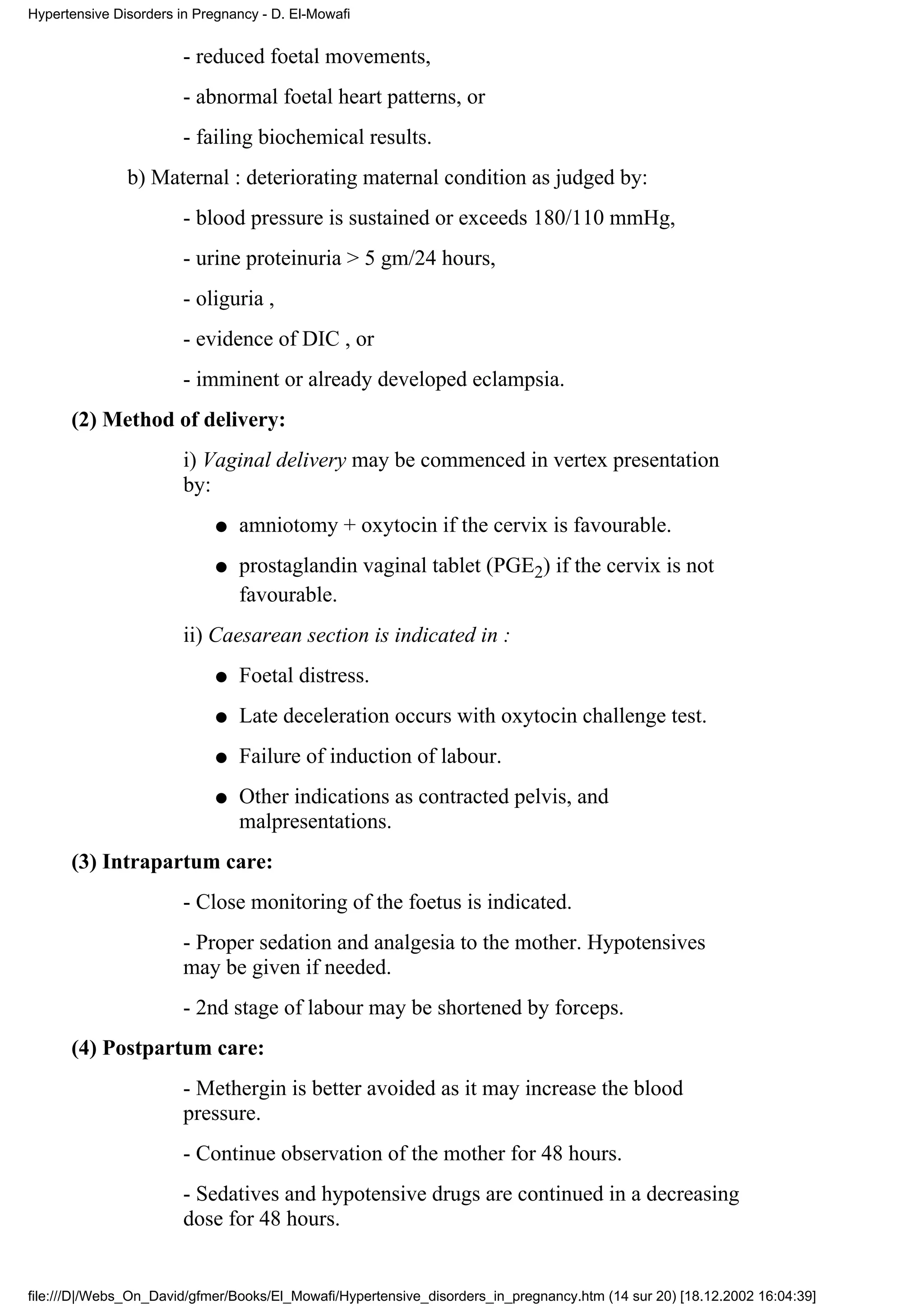 Hypertensive Disorders in Pregnancy - D. El-Mowafi


                        - reduced foetal movements,
                        - abnormal foetal heart patterns, or
                        - failing biochemical results.
               b) Maternal : deteriorating maternal condition as judged by:
                        - blood pressure is sustained or exceeds 180/110 mmHg,
                        - urine proteinuria > 5 gm/24 hours,
                        - oliguria ,
                        - evidence of DIC , or
                        - imminent or already developed eclampsia.
      (2) Method of delivery:
                        i) Vaginal delivery may be commenced in vertex presentation
                        by:
                             q   amniotomy + oxytocin if the cervix is favourable.
                             q   prostaglandin vaginal tablet (PGE2) if the cervix is not
                                 favourable.
                        ii) Caesarean section is indicated in :
                             q   Foetal distress.
                             q   Late deceleration occurs with oxytocin challenge test.
                             q   Failure of induction of labour.
                             q   Other indications as contracted pelvis, and
                                 malpresentations.
      (3) Intrapartum care:
                        - Close monitoring of the foetus is indicated.
                        - Proper sedation and analgesia to the mother. Hypotensives
                        may be given if needed.
                        - 2nd stage of labour may be shortened by forceps.
      (4) Postpartum care:
                        - Methergin is better avoided as it may increase the blood
                        pressure.
                        - Continue observation of the mother for 48 hours.
                        - Sedatives and hypotensive drugs are continued in a decreasing
                        dose for 48 hours.


file:///D|/Webs_On_David/gfmer/Books/El_Mowafi/Hypertensive_disorders_in_pregnancy.htm (14 sur 20) [18.12.2002 16:04:39]
 