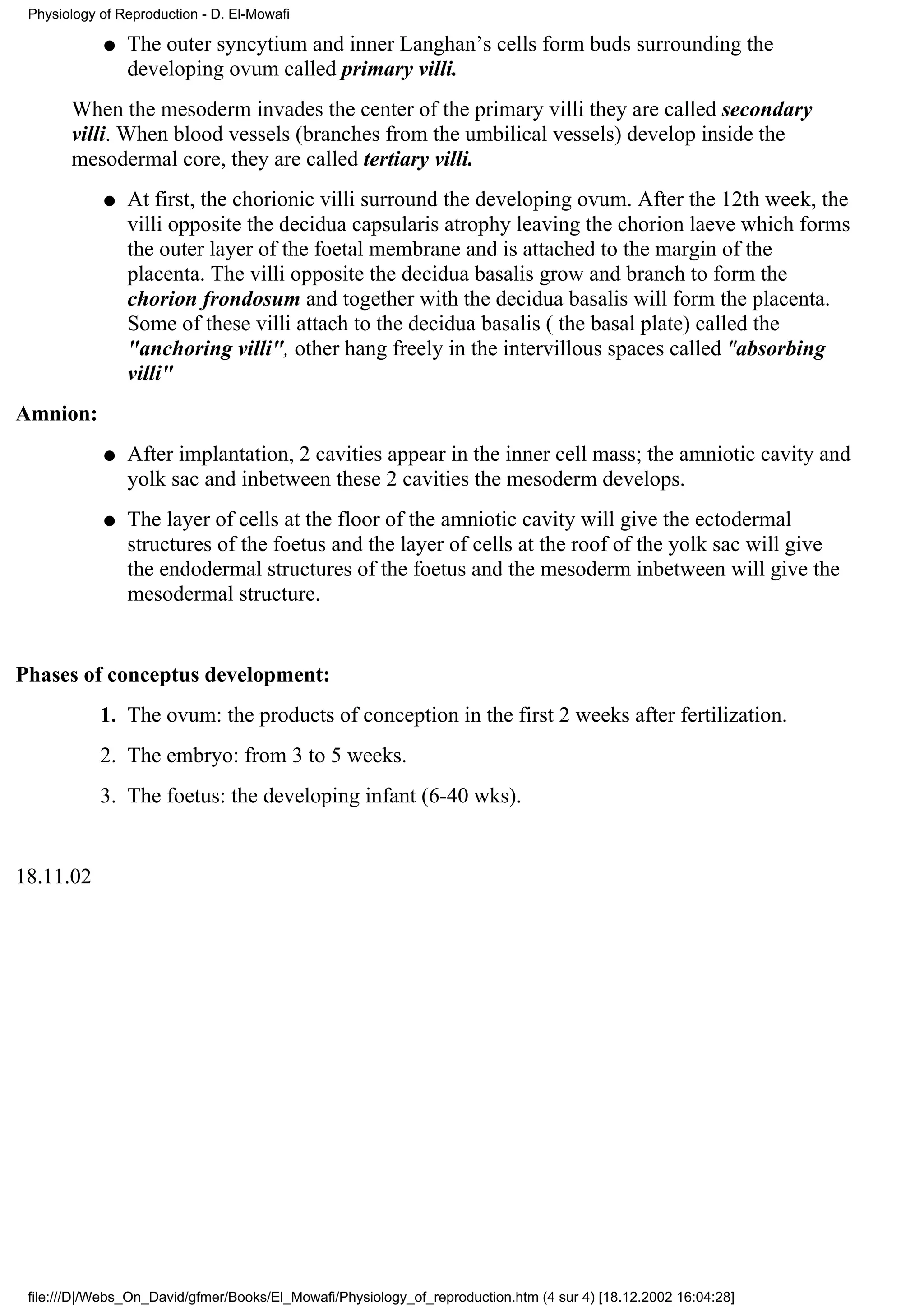 Physiology of Reproduction - D. El-Mowafi

            q   The outer syncytium and inner Langhan’s cells form buds surrounding the
                developing ovum called primary villi.
       When the mesoderm invades the center of the primary villi they are called secondary
       villi. When blood vessels (branches from the umbilical vessels) develop inside the
       mesodermal core, they are called tertiary villi.
            q   At first, the chorionic villi surround the developing ovum. After the 12th week, the
                villi opposite the decidua capsularis atrophy leaving the chorion laeve which forms
                the outer layer of the foetal membrane and is attached to the margin of the
                placenta. The villi opposite the decidua basalis grow and branch to form the
                chorion frondosum and together with the decidua basalis will form the placenta.
                Some of these villi attach to the decidua basalis ( the basal plate) called the
                "anchoring villi", other hang freely in the intervillous spaces called "absorbing
                villi"
Amnion:
            q   After implantation, 2 cavities appear in the inner cell mass; the amniotic cavity and
                yolk sac and inbetween these 2 cavities the mesoderm develops.
            q   The layer of cells at the floor of the amniotic cavity will give the ectodermal
                structures of the foetus and the layer of cells at the roof of the yolk sac will give
                the endodermal structures of the foetus and the mesoderm inbetween will give the
                mesodermal structure.


Phases of conceptus development:
            1. The ovum: the products of conception in the first 2 weeks after fertilization.
            2. The embryo: from 3 to 5 weeks.
            3. The foetus: the developing infant (6-40 wks).


18.11.02




 file:///D|/Webs_On_David/gfmer/Books/El_Mowafi/Physiology_of_reproduction.htm (4 sur 4) [18.12.2002 16:04:28]
 