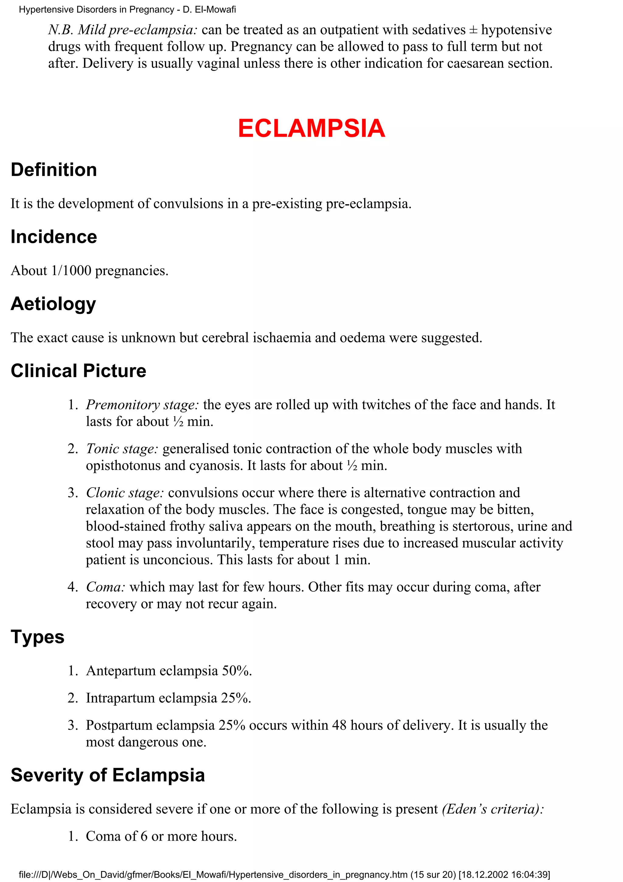Hypertensive Disorders in Pregnancy - D. El-Mowafi

       N.B. Mild pre-eclampsia: can be treated as an outpatient with sedatives ± hypotensive
       drugs with frequent follow up. Pregnancy can be allowed to pass to full term but not
       after. Delivery is usually vaginal unless there is other indication for caesarean section.



                                                      ECLAMPSIA
Definition
It is the development of convulsions in a pre-existing pre-eclampsia.

Incidence
About 1/1000 pregnancies.

Aetiology
The exact cause is unknown but cerebral ischaemia and oedema were suggested.

Clinical Picture
            1. Premonitory stage: the eyes are rolled up with twitches of the face and hands. It
               lasts for about ½ min.
            2. Tonic stage: generalised tonic contraction of the whole body muscles with
               opisthotonus and cyanosis. It lasts for about ½ min.
            3. Clonic stage: convulsions occur where there is alternative contraction and
               relaxation of the body muscles. The face is congested, tongue may be bitten,
               blood-stained frothy saliva appears on the mouth, breathing is stertorous, urine and
               stool may pass involuntarily, temperature rises due to increased muscular activity
               patient is unconcious. This lasts for about 1 min.
            4. Coma: which may last for few hours. Other fits may occur during coma, after
               recovery or may not recur again.

Types
            1. Antepartum eclampsia 50%.
            2. Intrapartum eclampsia 25%.
            3. Postpartum eclampsia 25% occurs within 48 hours of delivery. It is usually the
               most dangerous one.

Severity of Eclampsia
Eclampsia is considered severe if one or more of the following is present (Eden’s criteria):
            1. Coma of 6 or more hours.

 file:///D|/Webs_On_David/gfmer/Books/El_Mowafi/Hypertensive_disorders_in_pregnancy.htm (15 sur 20) [18.12.2002 16:04:39]
 