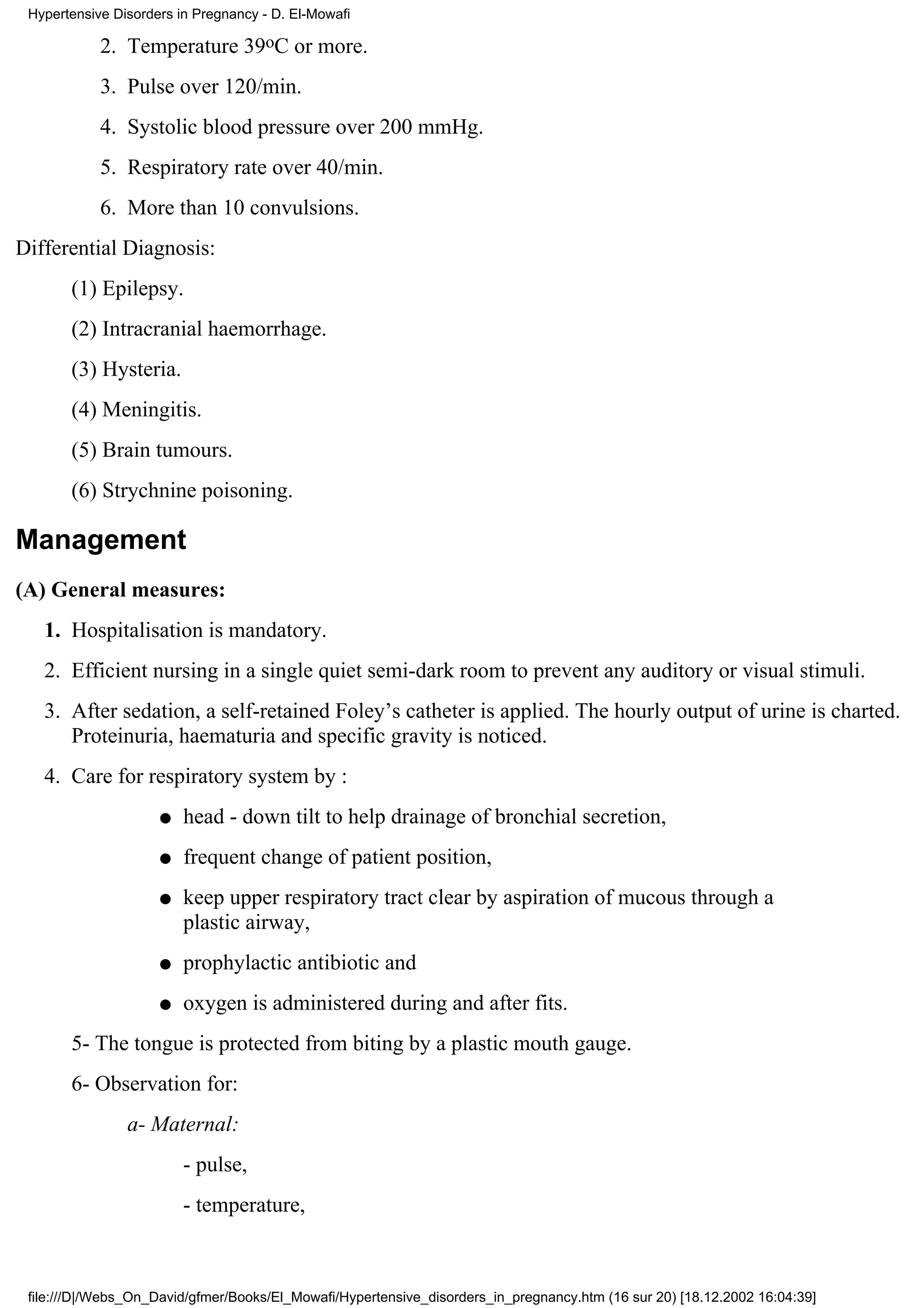 Hypertensive Disorders in Pregnancy - D. El-Mowafi

            2. Temperature 39oC or more.
            3. Pulse over 120/min.
            4. Systolic blood pressure over 200 mmHg.
            5. Respiratory rate over 40/min.
            6. More than 10 convulsions.
Differential Diagnosis:
       (1) Epilepsy.
       (2) Intracranial haemorrhage.
       (3) Hysteria.
       (4) Meningitis.
       (5) Brain tumours.
       (6) Strychnine poisoning.

Management
(A) General measures:
   1. Hospitalisation is mandatory.
   2. Efficient nursing in a single quiet semi-dark room to prevent any auditory or visual stimuli.
   3. After sedation, a self-retained Foley’s catheter is applied. The hourly output of urine is charted.
      Proteinuria, haematuria and specific gravity is noticed.
   4. Care for respiratory system by :
                     q   head - down tilt to help drainage of bronchial secretion,
                     q   frequent change of patient position,
                     q   keep upper respiratory tract clear by aspiration of mucous through a
                         plastic airway,
                     q   prophylactic antibiotic and
                     q   oxygen is administered during and after fits.
       5- The tongue is protected from biting by a plastic mouth gauge.
       6- Observation for:
                a- Maternal:
                         - pulse,
                         - temperature,



 file:///D|/Webs_On_David/gfmer/Books/El_Mowafi/Hypertensive_disorders_in_pregnancy.htm (16 sur 20) [18.12.2002 16:04:39]
 