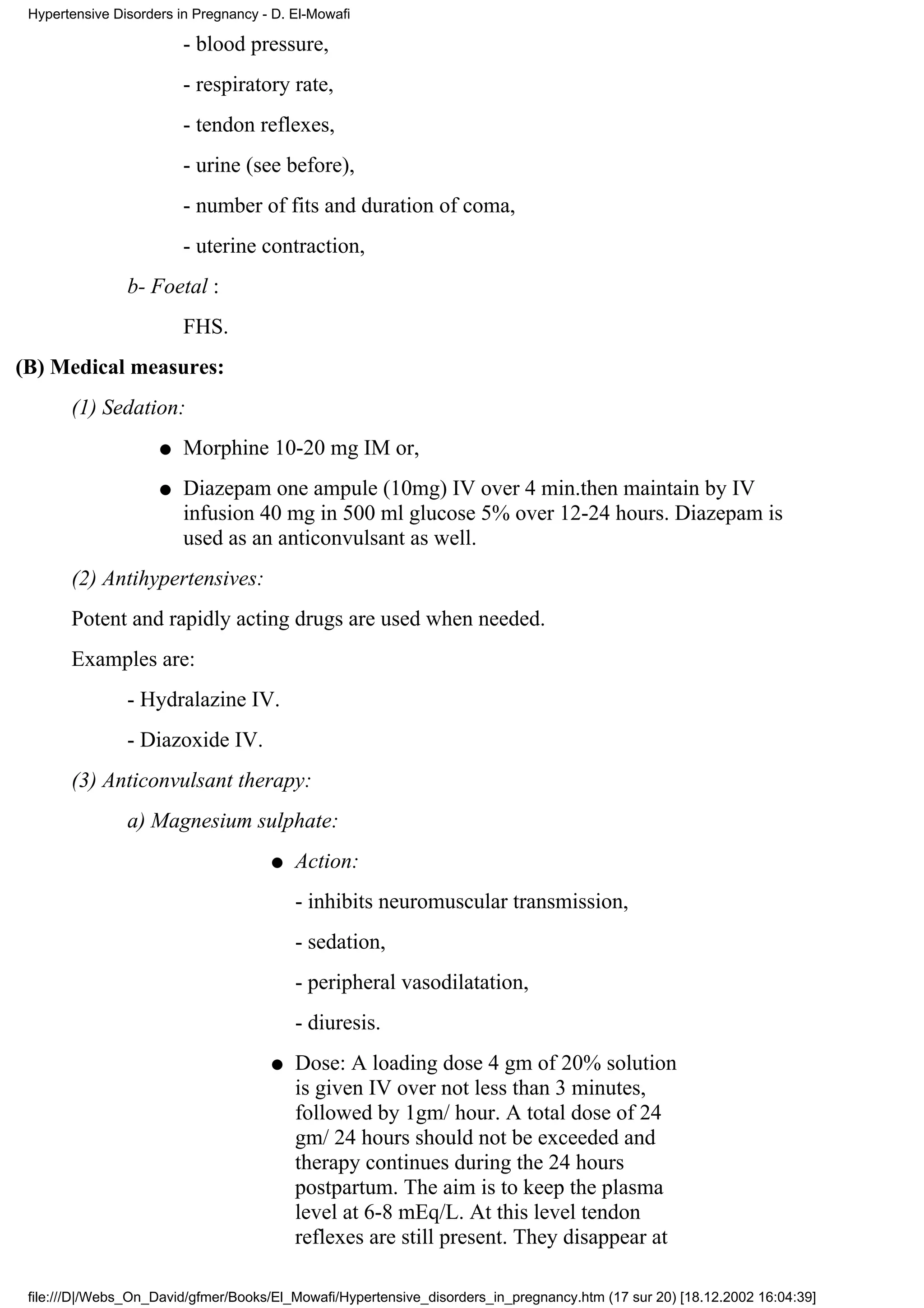 Hypertensive Disorders in Pregnancy - D. El-Mowafi

                         - blood pressure,
                         - respiratory rate,
                         - tendon reflexes,
                         - urine (see before),
                         - number of fits and duration of coma,
                         - uterine contraction,
                b- Foetal :
                         FHS.
(B) Medical measures:
       (1) Sedation:
                     q   Morphine 10-20 mg IM or,
                     q   Diazepam one ampule (10mg) IV over 4 min.then maintain by IV
                         infusion 40 mg in 500 ml glucose 5% over 12-24 hours. Diazepam is
                         used as an anticonvulsant as well.
       (2) Antihypertensives:
       Potent and rapidly acting drugs are used when needed.
       Examples are:
                - Hydralazine IV.
                - Diazoxide IV.
       (3) Anticonvulsant therapy:
                a) Magnesium sulphate:
                                      q   Action:
                                          - inhibits neuromuscular transmission,
                                          - sedation,
                                          - peripheral vasodilatation,
                                          - diuresis.
                                      q   Dose: A loading dose 4 gm of 20% solution
                                          is given IV over not less than 3 minutes,
                                          followed by 1gm/ hour. A total dose of 24
                                          gm/ 24 hours should not be exceeded and
                                          therapy continues during the 24 hours
                                          postpartum. The aim is to keep the plasma
                                          level at 6-8 mEq/L. At this level tendon
                                          reflexes are still present. They disappear at

 file:///D|/Webs_On_David/gfmer/Books/El_Mowafi/Hypertensive_disorders_in_pregnancy.htm (17 sur 20) [18.12.2002 16:04:39]
 