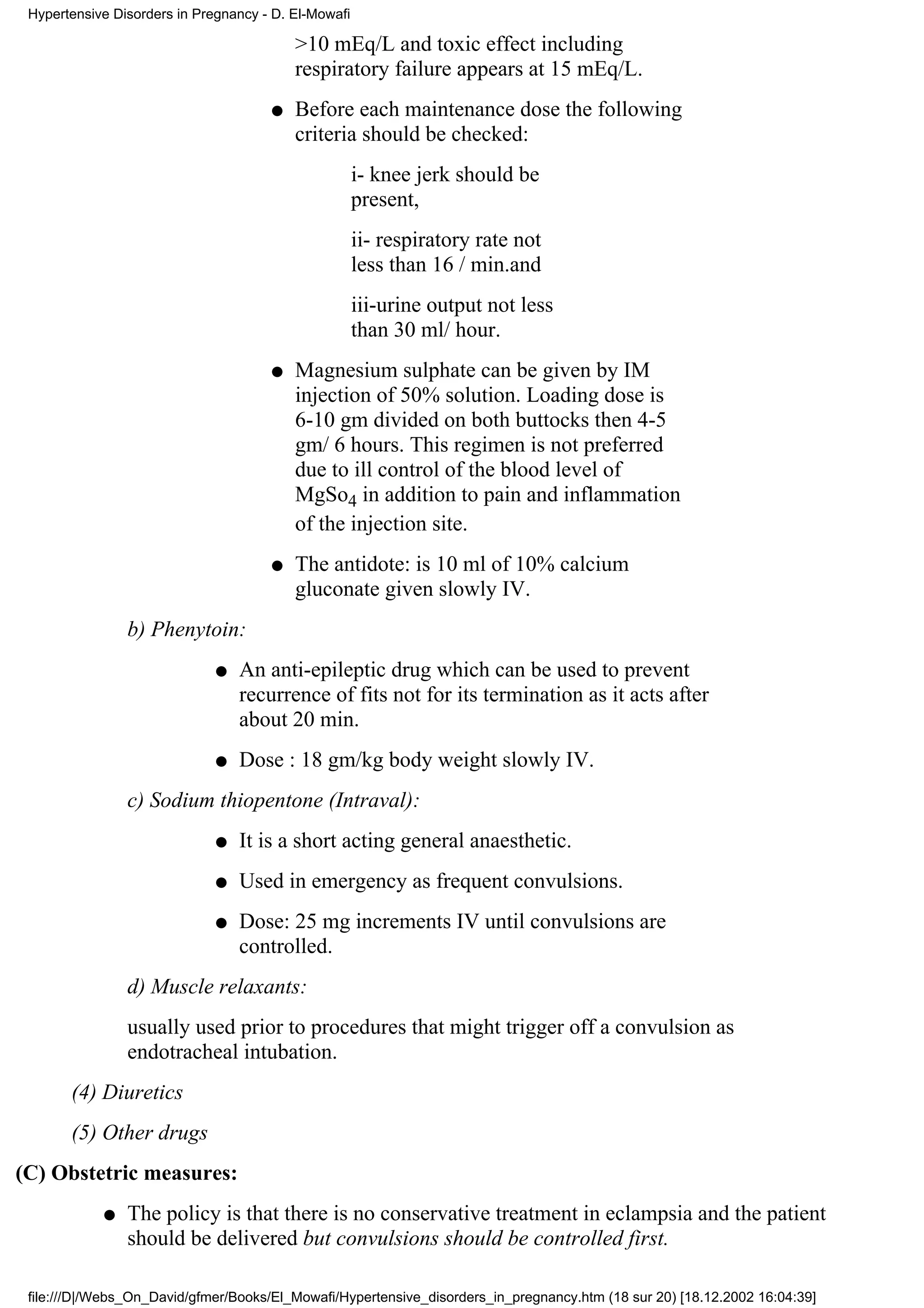 Hypertensive Disorders in Pregnancy - D. El-Mowafi

                                          >10 mEq/L and toxic effect including
                                          respiratory failure appears at 15 mEq/L.
                                      q   Before each maintenance dose the following
                                          criteria should be checked:
                                                      i- knee jerk should be
                                                      present,
                                                      ii- respiratory rate not
                                                      less than 16 / min.and
                                                      iii-urine output not less
                                                      than 30 ml/ hour.
                                      q   Magnesium sulphate can be given by IM
                                          injection of 50% solution. Loading dose is
                                          6-10 gm divided on both buttocks then 4-5
                                          gm/ 6 hours. This regimen is not preferred
                                          due to ill control of the blood level of
                                          MgSo4 in addition to pain and inflammation
                                          of the injection site.
                                      q   The antidote: is 10 ml of 10% calcium
                                          gluconate given slowly IV.
                b) Phenytoin:
                              q   An anti-epileptic drug which can be used to prevent
                                  recurrence of fits not for its termination as it acts after
                                  about 20 min.
                              q   Dose : 18 gm/kg body weight slowly IV.
                c) Sodium thiopentone (Intraval):
                              q   It is a short acting general anaesthetic.
                              q   Used in emergency as frequent convulsions.
                              q   Dose: 25 mg increments IV until convulsions are
                                  controlled.
                d) Muscle relaxants:
                usually used prior to procedures that might trigger off a convulsion as
                endotracheal intubation.
       (4) Diuretics
       (5) Other drugs
(C) Obstetric measures:
            q   The policy is that there is no conservative treatment in eclampsia and the patient
                should be delivered but convulsions should be controlled first.

 file:///D|/Webs_On_David/gfmer/Books/El_Mowafi/Hypertensive_disorders_in_pregnancy.htm (18 sur 20) [18.12.2002 16:04:39]
 