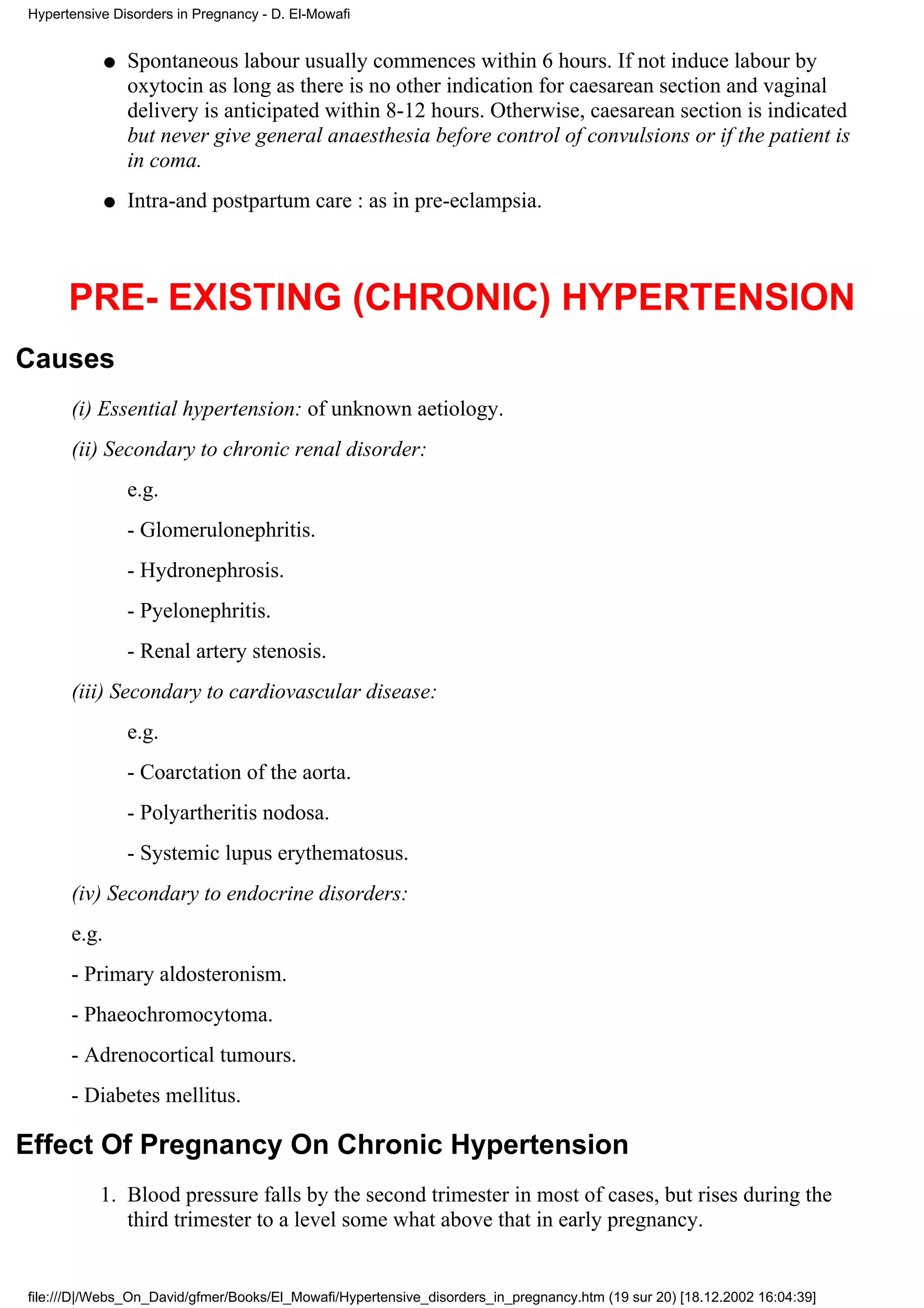 Hypertensive Disorders in Pregnancy - D. El-Mowafi


             q   Spontaneous labour usually commences within 6 hours. If not induce labour by
                 oxytocin as long as there is no other indication for caesarean section and vaginal
                 delivery is anticipated within 8-12 hours. Otherwise, caesarean section is indicated
                 but never give general anaesthesia before control of convulsions or if the patient is
                 in coma.
             q   Intra-and postpartum care : as in pre-eclampsia.



      PRE- EXISTING (CHRONIC) HYPERTENSION
Causes
      (i) Essential hypertension: of unknown aetiology.
      (ii) Secondary to chronic renal disorder:
                 e.g.
                 - Glomerulonephritis.
                 - Hydronephrosis.
                 - Pyelonephritis.
                 - Renal artery stenosis.
      (iii) Secondary to cardiovascular disease:
                 e.g.
                 - Coarctation of the aorta.
                 - Polyartheritis nodosa.
                 - Systemic lupus erythematosus.
      (iv) Secondary to endocrine disorders:
      e.g.
      - Primary aldosteronism.
      - Phaeochromocytoma.
      - Adrenocortical tumours.
      - Diabetes mellitus.

Effect Of Pregnancy On Chronic Hypertension
           1. Blood pressure falls by the second trimester in most of cases, but rises during the
              third trimester to a level some what above that in early pregnancy.


file:///D|/Webs_On_David/gfmer/Books/El_Mowafi/Hypertensive_disorders_in_pregnancy.htm (19 sur 20) [18.12.2002 16:04:39]
 