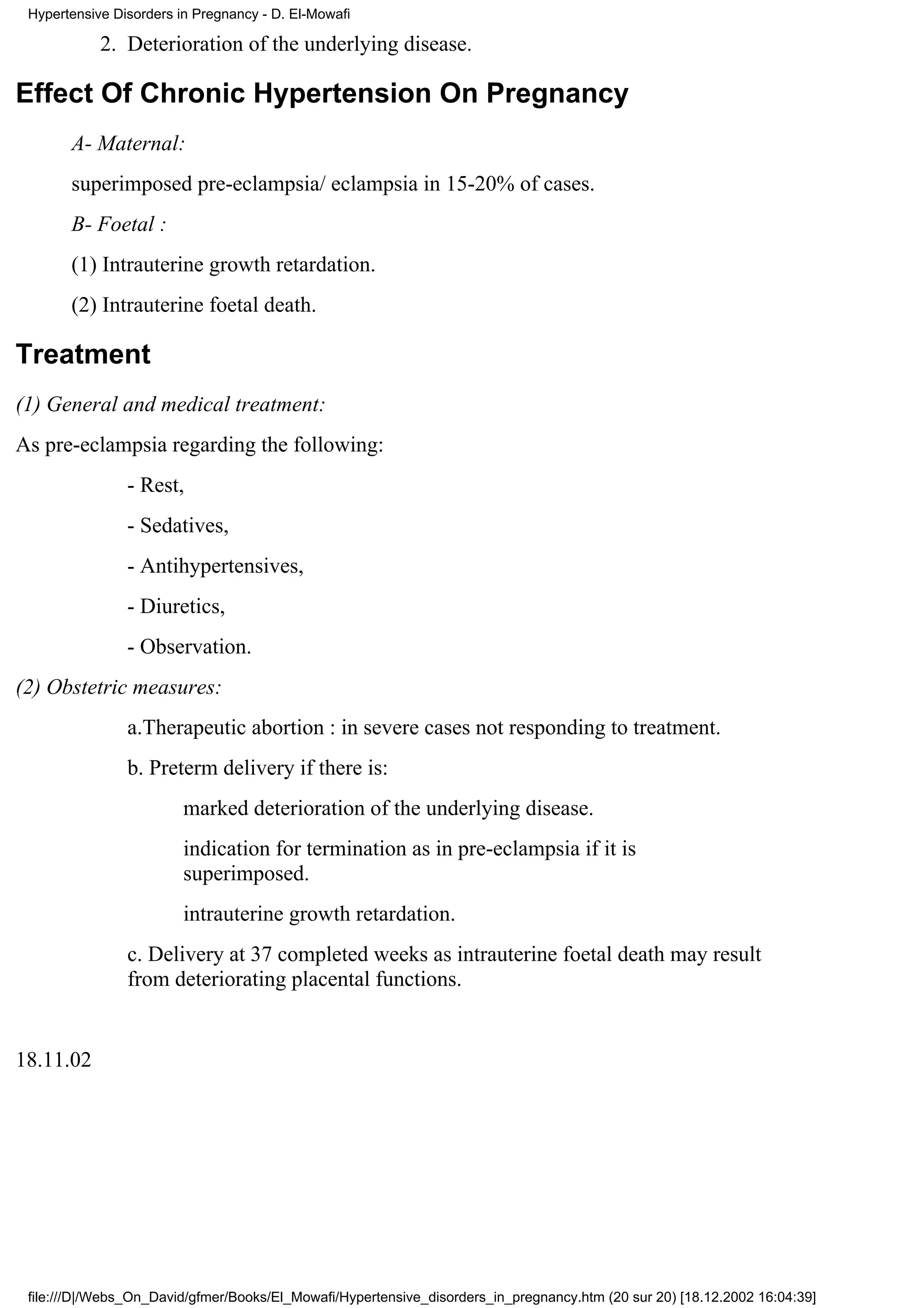 Hypertensive Disorders in Pregnancy - D. El-Mowafi

            2. Deterioration of the underlying disease.

Effect Of Chronic Hypertension On Pregnancy
       A- Maternal:
       superimposed pre-eclampsia/ eclampsia in 15-20% of cases.
       B- Foetal :
       (1) Intrauterine growth retardation.
       (2) Intrauterine foetal death.

Treatment
(1) General and medical treatment:
As pre-eclampsia regarding the following:
                - Rest,
                - Sedatives,
                - Antihypertensives,
                - Diuretics,
                - Observation.
(2) Obstetric measures:
                a.Therapeutic abortion : in severe cases not responding to treatment.
                b. Preterm delivery if there is:
                         marked deterioration of the underlying disease.
                         indication for termination as in pre-eclampsia if it is
                         superimposed.
                         intrauterine growth retardation.
                c. Delivery at 37 completed weeks as intrauterine foetal death may result
                from deteriorating placental functions.


18.11.02




 file:///D|/Webs_On_David/gfmer/Books/El_Mowafi/Hypertensive_disorders_in_pregnancy.htm (20 sur 20) [18.12.2002 16:04:39]
 