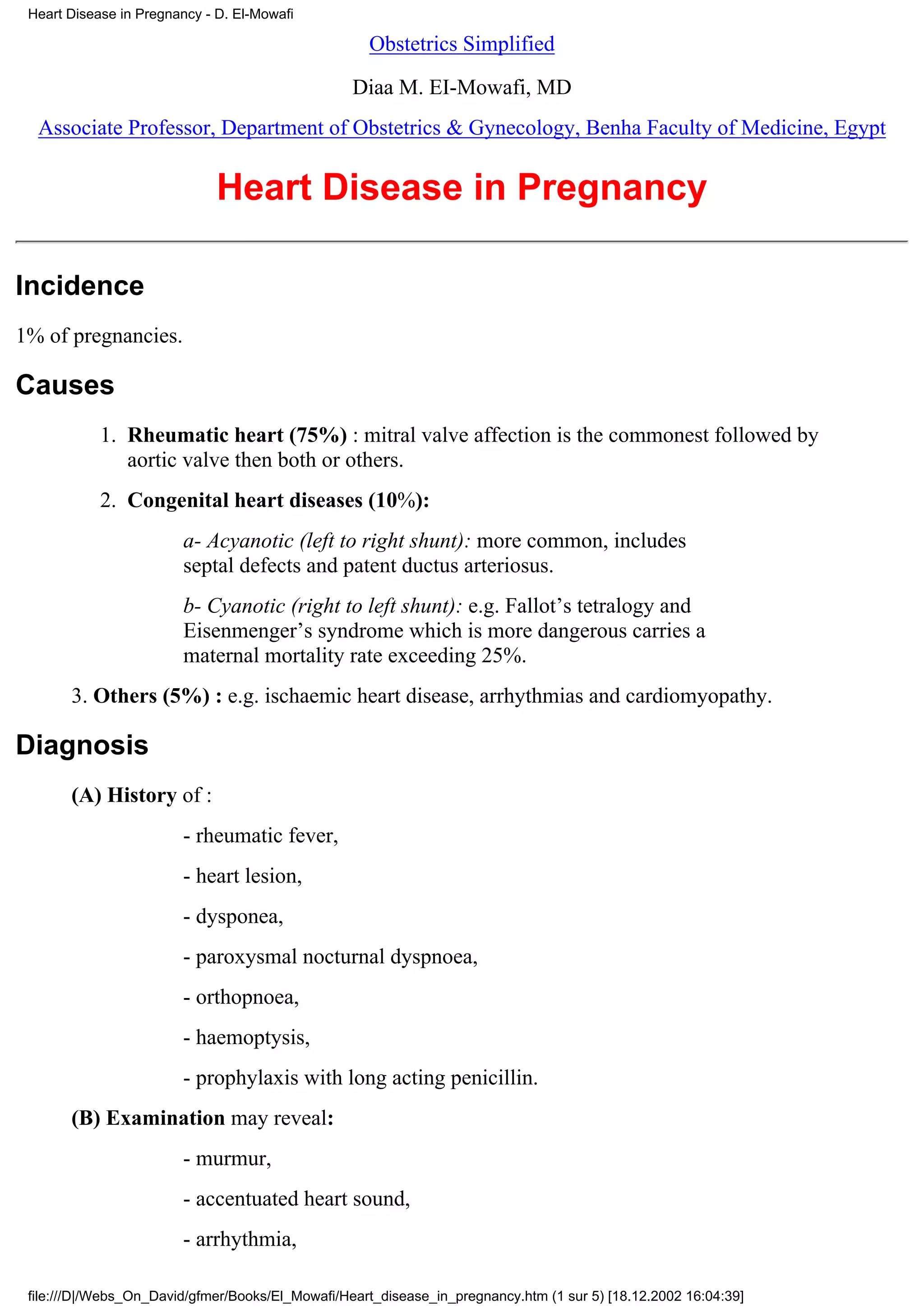Heart Disease in Pregnancy - D. El-Mowafi

                                                    Obstetrics Simplified

                                                  Diaa M. EI-Mowafi, MD
  Associate Professor, Department of Obstetrics & Gynecology, Benha Faculty of Medicine, Egypt


                              Heart Disease in Pregnancy

Incidence
1% of pregnancies.

Causes
            1. Rheumatic heart (75%) : mitral valve affection is the commonest followed by
               aortic valve then both or others.
            2. Congenital heart diseases (10%):
                        a- Acyanotic (left to right shunt): more common, includes
                        septal defects and patent ductus arteriosus.
                        b- Cyanotic (right to left shunt): e.g. Fallot’s tetralogy and
                        Eisenmenger’s syndrome which is more dangerous carries a
                        maternal mortality rate exceeding 25%.
       3. Others (5%) : e.g. ischaemic heart disease, arrhythmias and cardiomyopathy.

Diagnosis
       (A) History of :
                        - rheumatic fever,
                        - heart lesion,
                        - dysponea,
                        - paroxysmal nocturnal dyspnoea,
                        - orthopnoea,
                        - haemoptysis,
                        - prophylaxis with long acting penicillin.
       (B) Examination may reveal:
                        - murmur,
                        - accentuated heart sound,
                        - arrhythmia,

 file:///D|/Webs_On_David/gfmer/Books/El_Mowafi/Heart_disease_in_pregnancy.htm (1 sur 5) [18.12.2002 16:04:39]
 
