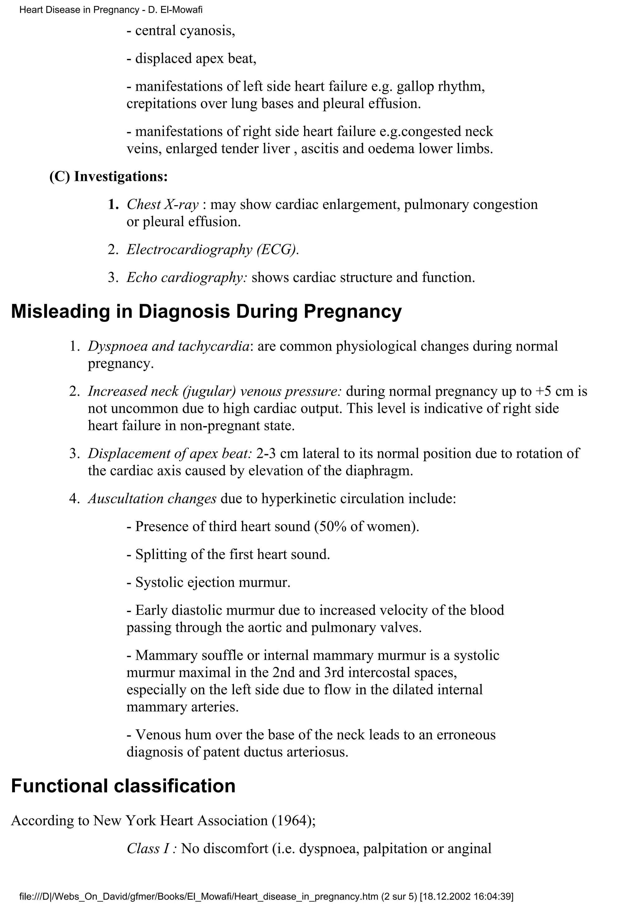 Heart Disease in Pregnancy - D. El-Mowafi

                        - central cyanosis,
                        - displaced apex beat,
                        - manifestations of left side heart failure e.g. gallop rhythm,
                        crepitations over lung bases and pleural effusion.
                        - manifestations of right side heart failure e.g.congested neck
                        veins, enlarged tender liver , ascitis and oedema lower limbs.
       (C) Investigations:
                    1. Chest X-ray : may show cardiac enlargement, pulmonary congestion
                       or pleural effusion.
                    2. Electrocardiography (ECG).
                    3. Echo cardiography: shows cardiac structure and function.

Misleading in Diagnosis During Pregnancy
            1. Dyspnoea and tachycardia: are common physiological changes during normal
               pregnancy.
            2. Increased neck (jugular) venous pressure: during normal pregnancy up to +5 cm is
               not uncommon due to high cardiac output. This level is indicative of right side
               heart failure in non-pregnant state.
            3. Displacement of apex beat: 2-3 cm lateral to its normal position due to rotation of
               the cardiac axis caused by elevation of the diaphragm.
            4. Auscultation changes due to hyperkinetic circulation include:
                        - Presence of third heart sound (50% of women).
                        - Splitting of the first heart sound.
                        - Systolic ejection murmur.
                        - Early diastolic murmur due to increased velocity of the blood
                        passing through the aortic and pulmonary valves.
                        - Mammary souffle or internal mammary murmur is a systolic
                        murmur maximal in the 2nd and 3rd intercostal spaces,
                        especially on the left side due to flow in the dilated internal
                        mammary arteries.
                        - Venous hum over the base of the neck leads to an erroneous
                        diagnosis of patent ductus arteriosus.

Functional classification
According to New York Heart Association (1964);
                        Class I : No discomfort (i.e. dyspnoea, palpitation or anginal


 file:///D|/Webs_On_David/gfmer/Books/El_Mowafi/Heart_disease_in_pregnancy.htm (2 sur 5) [18.12.2002 16:04:39]
 