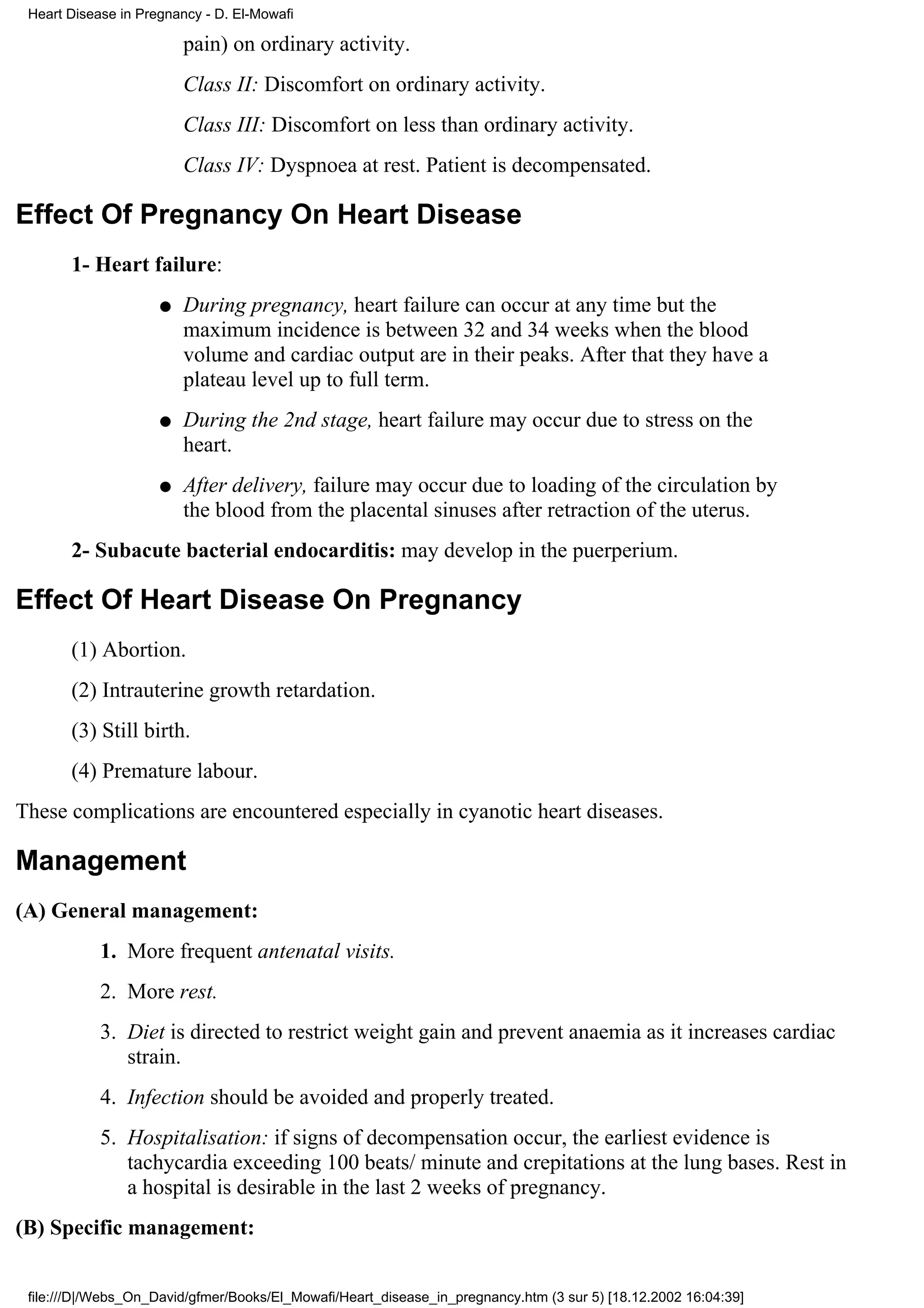 Heart Disease in Pregnancy - D. El-Mowafi

                         pain) on ordinary activity.
                         Class II: Discomfort on ordinary activity.
                         Class III: Discomfort on less than ordinary activity.
                         Class IV: Dyspnoea at rest. Patient is decompensated.

Effect Of Pregnancy On Heart Disease
       1- Heart failure:
                     q   During pregnancy, heart failure can occur at any time but the
                         maximum incidence is between 32 and 34 weeks when the blood
                         volume and cardiac output are in their peaks. After that they have a
                         plateau level up to full term.
                     q   During the 2nd stage, heart failure may occur due to stress on the
                         heart.
                     q   After delivery, failure may occur due to loading of the circulation by
                         the blood from the placental sinuses after retraction of the uterus.
       2- Subacute bacterial endocarditis: may develop in the puerperium.

Effect Of Heart Disease On Pregnancy
       (1) Abortion.
       (2) Intrauterine growth retardation.
       (3) Still birth.
       (4) Premature labour.
These complications are encountered especially in cyanotic heart diseases.

Management
(A) General management:
            1. More frequent antenatal visits.
            2. More rest.
            3. Diet is directed to restrict weight gain and prevent anaemia as it increases cardiac
               strain.
            4. Infection should be avoided and properly treated.
            5. Hospitalisation: if signs of decompensation occur, the earliest evidence is
               tachycardia exceeding 100 beats/ minute and crepitations at the lung bases. Rest in
               a hospital is desirable in the last 2 weeks of pregnancy.
(B) Specific management:


 file:///D|/Webs_On_David/gfmer/Books/El_Mowafi/Heart_disease_in_pregnancy.htm (3 sur 5) [18.12.2002 16:04:39]
 