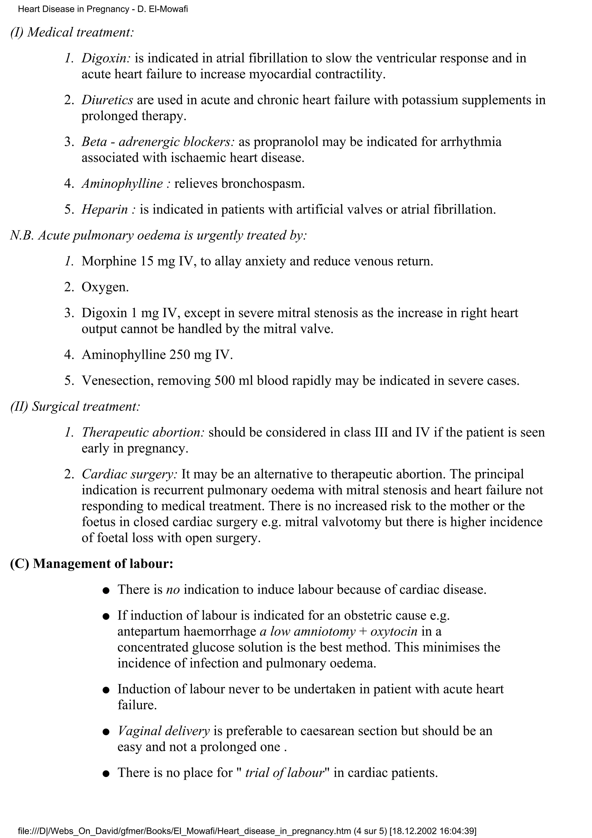 Heart Disease in Pregnancy - D. El-Mowafi

(I) Medical treatment:
            1. Digoxin: is indicated in atrial fibrillation to slow the ventricular response and in
               acute heart failure to increase myocardial contractility.
            2. Diuretics are used in acute and chronic heart failure with potassium supplements in
               prolonged therapy.
            3. Beta - adrenergic blockers: as propranolol may be indicated for arrhythmia
               associated with ischaemic heart disease.
            4. Aminophylline : relieves bronchospasm.
            5. Heparin : is indicated in patients with artificial valves or atrial fibrillation.
N.B. Acute pulmonary oedema is urgently treated by:
            1. Morphine 15 mg IV, to allay anxiety and reduce venous return.
            2. Oxygen.
            3. Digoxin 1 mg IV, except in severe mitral stenosis as the increase in right heart
               output cannot be handled by the mitral valve.
            4. Aminophylline 250 mg IV.
            5. Venesection, removing 500 ml blood rapidly may be indicated in severe cases.
(II) Surgical treatment:
            1. Therapeutic abortion: should be considered in class III and IV if the patient is seen
               early in pregnancy.
            2. Cardiac surgery: It may be an alternative to therapeutic abortion. The principal
               indication is recurrent pulmonary oedema with mitral stenosis and heart failure not
               responding to medical treatment. There is no increased risk to the mother or the
               foetus in closed cardiac surgery e.g. mitral valvotomy but there is higher incidence
               of foetal loss with open surgery.
(C) Management of labour:
                     q   There is no indication to induce labour because of cardiac disease.
                     q   If induction of labour is indicated for an obstetric cause e.g.
                         antepartum haemorrhage a low amniotomy + oxytocin in a
                         concentrated glucose solution is the best method. This minimises the
                         incidence of infection and pulmonary oedema.
                     q   Induction of labour never to be undertaken in patient with acute heart
                         failure.
                     q   Vaginal delivery is preferable to caesarean section but should be an
                         easy and not a prolonged one .
                     q   There is no place for " trial of labour" in cardiac patients.



 file:///D|/Webs_On_David/gfmer/Books/El_Mowafi/Heart_disease_in_pregnancy.htm (4 sur 5) [18.12.2002 16:04:39]
 