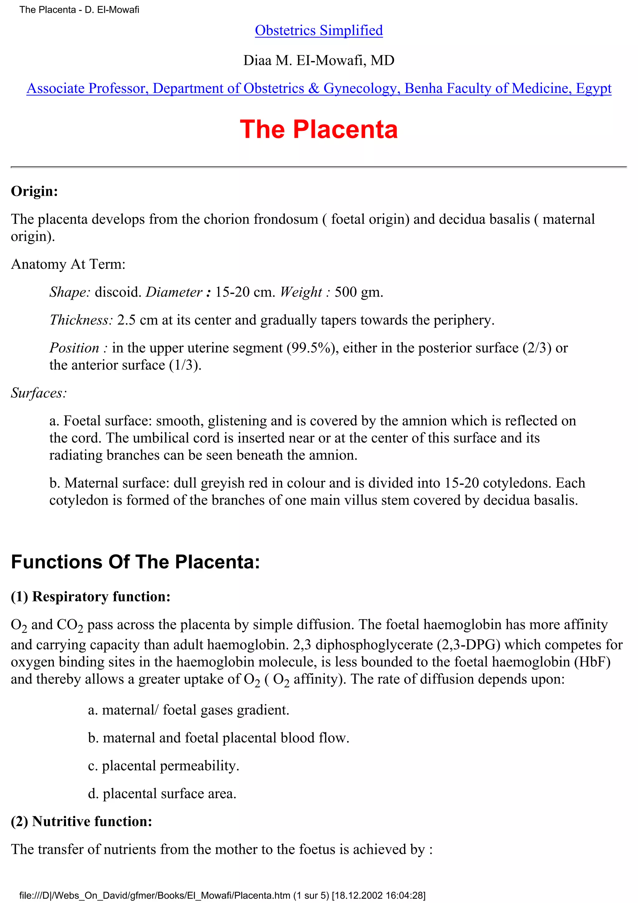 The Placenta - D. El-Mowafi

                                                     Obstetrics Simplified

                                                   Diaa M. EI-Mowafi, MD
  Associate Professor, Department of Obstetrics & Gynecology, Benha Faculty of Medicine, Egypt


                                                  The Placenta

Origin:
The placenta develops from the chorion frondosum ( foetal origin) and decidua basalis ( maternal
origin).
Anatomy At Term:
       Shape: discoid. Diameter : 15-20 cm. Weight : 500 gm.
       Thickness: 2.5 cm at its center and gradually tapers towards the periphery.
       Position : in the upper uterine segment (99.5%), either in the posterior surface (2/3) or
       the anterior surface (1/3).
Surfaces:
       a. Foetal surface: smooth, glistening and is covered by the amnion which is reflected on
       the cord. The umbilical cord is inserted near or at the center of this surface and its
       radiating branches can be seen beneath the amnion.
       b. Maternal surface: dull greyish red in colour and is divided into 15-20 cotyledons. Each
       cotyledon is formed of the branches of one main villus stem covered by decidua basalis.



Functions Of The Placenta:
(1) Respiratory function:
O2 and CO2 pass across the placenta by simple diffusion. The foetal haemoglobin has more affinity
and carrying capacity than adult haemoglobin. 2,3 diphosphoglycerate (2,3-DPG) which competes for
oxygen binding sites in the haemoglobin molecule, is less bounded to the foetal haemoglobin (HbF)
and thereby allows a greater uptake of O2 ( O2 affinity). The rate of diffusion depends upon:

                a. maternal/ foetal gases gradient.
                b. maternal and foetal placental blood flow.
                c. placental permeability.
                d. placental surface area.
(2) Nutritive function:
The transfer of nutrients from the mother to the foetus is achieved by :

 file:///D|/Webs_On_David/gfmer/Books/El_Mowafi/Placenta.htm (1 sur 5) [18.12.2002 16:04:28]
 