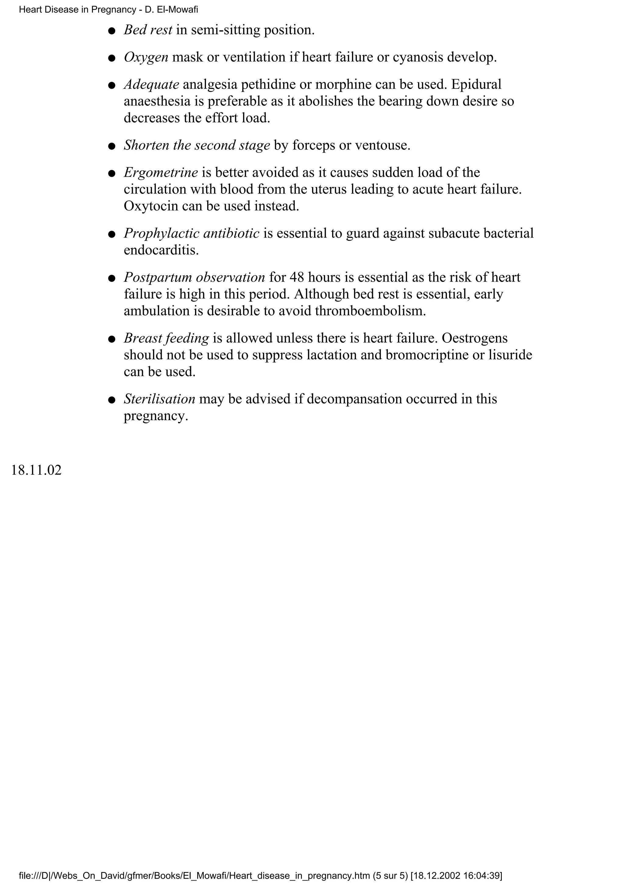 Heart Disease in Pregnancy - D. El-Mowafi

                     q   Bed rest in semi-sitting position.
                     q   Oxygen mask or ventilation if heart failure or cyanosis develop.
                     q   Adequate analgesia pethidine or morphine can be used. Epidural
                         anaesthesia is preferable as it abolishes the bearing down desire so
                         decreases the effort load.
                     q   Shorten the second stage by forceps or ventouse.
                     q   Ergometrine is better avoided as it causes sudden load of the
                         circulation with blood from the uterus leading to acute heart failure.
                         Oxytocin can be used instead.
                     q   Prophylactic antibiotic is essential to guard against subacute bacterial
                         endocarditis.
                     q   Postpartum observation for 48 hours is essential as the risk of heart
                         failure is high in this period. Although bed rest is essential, early
                         ambulation is desirable to avoid thromboembolism.
                     q   Breast feeding is allowed unless there is heart failure. Oestrogens
                         should not be used to suppress lactation and bromocriptine or lisuride
                         can be used.
                     q   Sterilisation may be advised if decompansation occurred in this
                         pregnancy.


18.11.02




 file:///D|/Webs_On_David/gfmer/Books/El_Mowafi/Heart_disease_in_pregnancy.htm (5 sur 5) [18.12.2002 16:04:39]
 