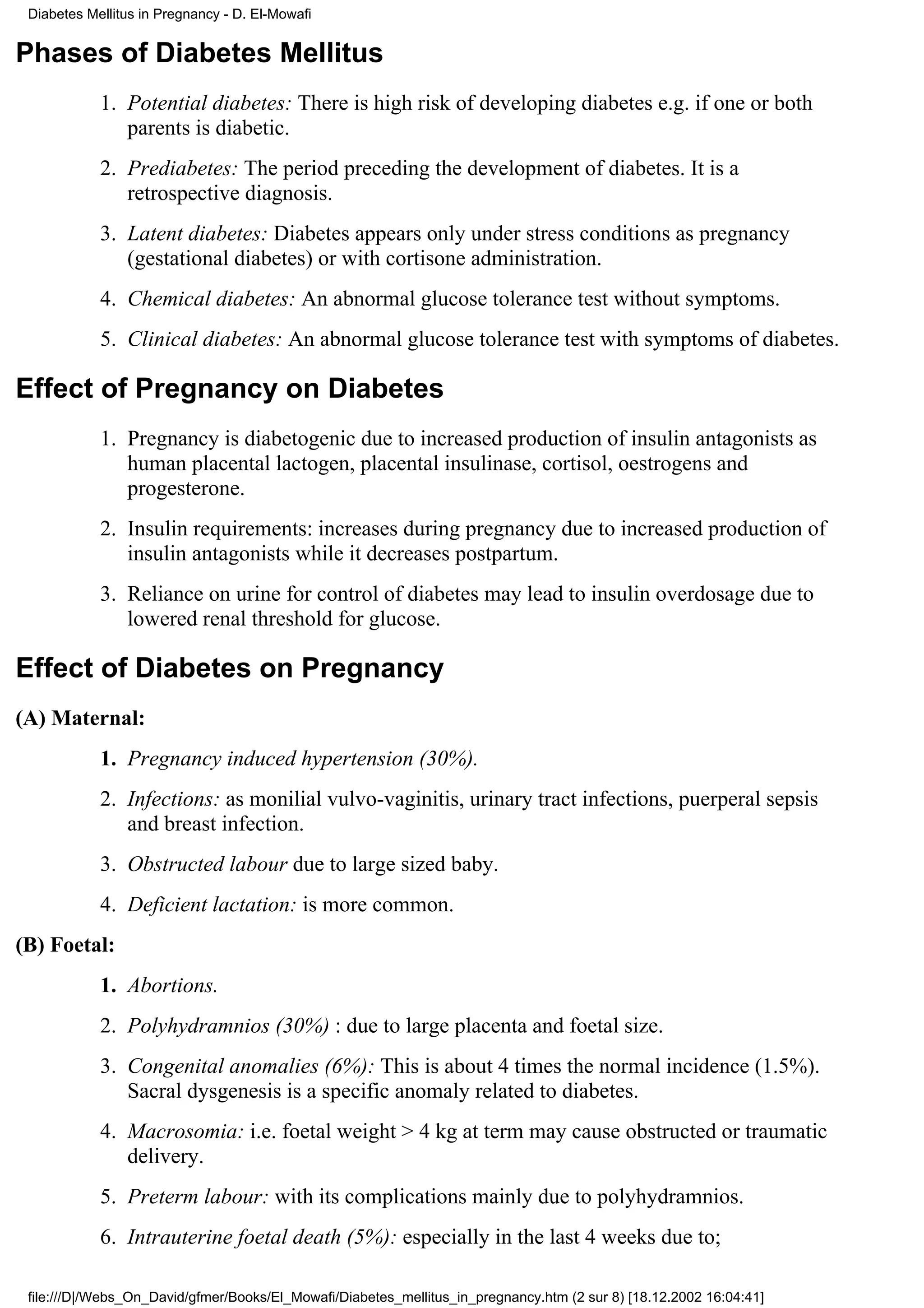 Diabetes Mellitus in Pregnancy - D. El-Mowafi


Phases of Diabetes Mellitus
            1. Potential diabetes: There is high risk of developing diabetes e.g. if one or both
               parents is diabetic.
            2. Prediabetes: The period preceding the development of diabetes. It is a
               retrospective diagnosis.
            3. Latent diabetes: Diabetes appears only under stress conditions as pregnancy
               (gestational diabetes) or with cortisone administration.
            4. Chemical diabetes: An abnormal glucose tolerance test without symptoms.
            5. Clinical diabetes: An abnormal glucose tolerance test with symptoms of diabetes.

Effect of Pregnancy on Diabetes
            1. Pregnancy is diabetogenic due to increased production of insulin antagonists as
               human placental lactogen, placental insulinase, cortisol, oestrogens and
               progesterone.
            2. Insulin requirements: increases during pregnancy due to increased production of
               insulin antagonists while it decreases postpartum.
            3. Reliance on urine for control of diabetes may lead to insulin overdosage due to
               lowered renal threshold for glucose.

Effect of Diabetes on Pregnancy
(A) Maternal:
            1. Pregnancy induced hypertension (30%).
            2. Infections: as monilial vulvo-vaginitis, urinary tract infections, puerperal sepsis
               and breast infection.
            3. Obstructed labour due to large sized baby.
            4. Deficient lactation: is more common.
(B) Foetal:
            1. Abortions.
            2. Polyhydramnios (30%) : due to large placenta and foetal size.
            3. Congenital anomalies (6%): This is about 4 times the normal incidence (1.5%).
               Sacral dysgenesis is a specific anomaly related to diabetes.
            4. Macrosomia: i.e. foetal weight > 4 kg at term may cause obstructed or traumatic
               delivery.
            5. Preterm labour: with its complications mainly due to polyhydramnios.
            6. Intrauterine foetal death (5%): especially in the last 4 weeks due to;

 file:///D|/Webs_On_David/gfmer/Books/El_Mowafi/Diabetes_mellitus_in_pregnancy.htm (2 sur 8) [18.12.2002 16:04:41]
 