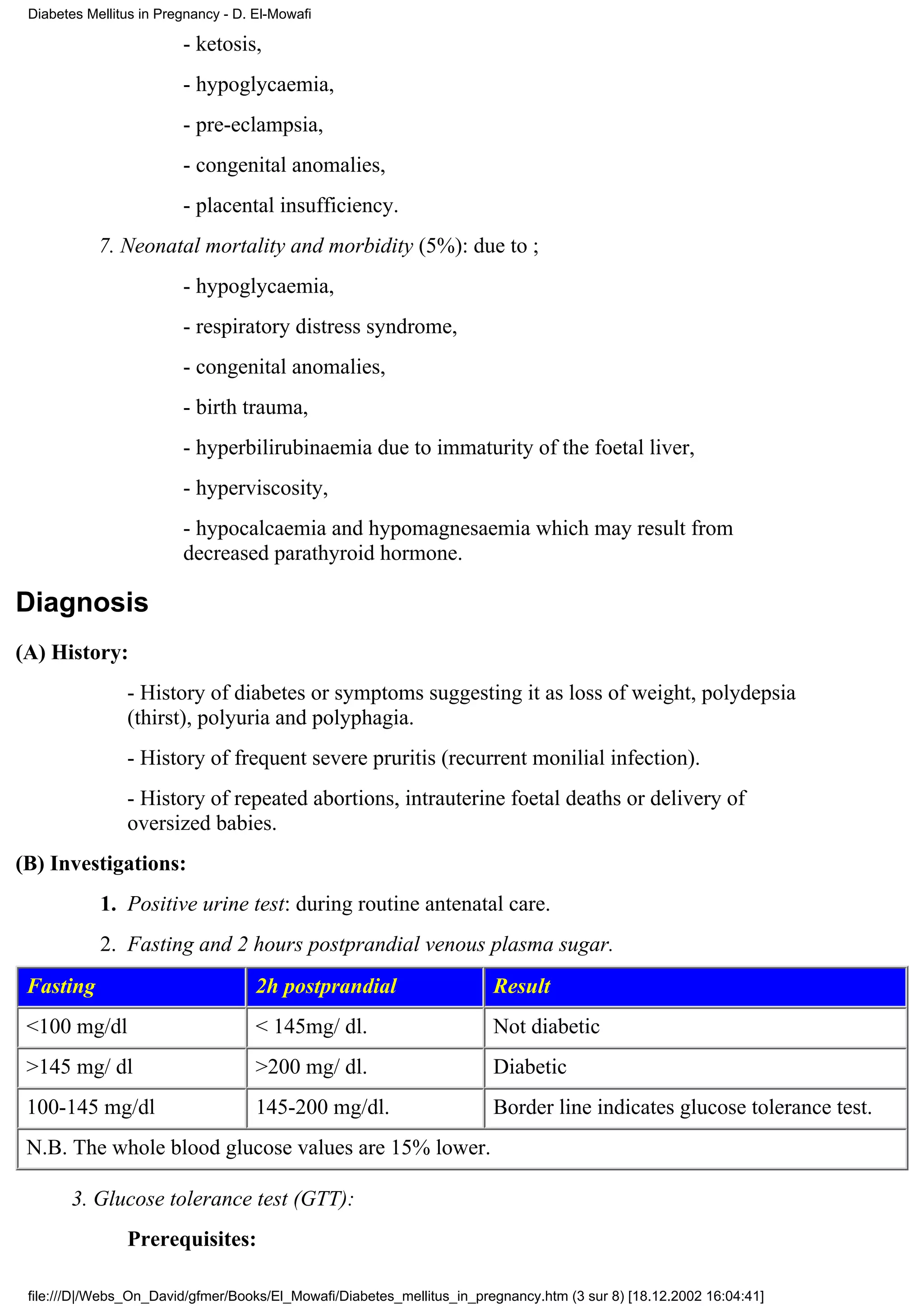 Diabetes Mellitus in Pregnancy - D. El-Mowafi

                         - ketosis,
                         - hypoglycaemia,
                         - pre-eclampsia,
                         - congenital anomalies,
                         - placental insufficiency.
            7. Neonatal mortality and morbidity (5%): due to ;
                         - hypoglycaemia,
                         - respiratory distress syndrome,
                         - congenital anomalies,
                         - birth trauma,
                         - hyperbilirubinaemia due to immaturity of the foetal liver,
                         - hyperviscosity,
                         - hypocalcaemia and hypomagnesaemia which may result from
                         decreased parathyroid hormone.

Diagnosis
(A) History:
                - History of diabetes or symptoms suggesting it as loss of weight, polydepsia
                (thirst), polyuria and polyphagia.
                - History of frequent severe pruritis (recurrent monilial infection).
                - History of repeated abortions, intrauterine foetal deaths or delivery of
                oversized babies.
(B) Investigations:
            1. Positive urine test: during routine antenatal care.
            2. Fasting and 2 hours postprandial venous plasma sugar.
 Fasting                             2h postprandial                    Result
 <100 mg/dl                          < 145mg/ dl.                       Not diabetic
 >145 mg/ dl                         >200 mg/ dl.                       Diabetic
 100-145 mg/dl                       145-200 mg/dl.                     Border line indicates glucose tolerance test.
 N.B. The whole blood glucose values are 15% lower.

       3. Glucose tolerance test (GTT):
                Prerequisites:

 file:///D|/Webs_On_David/gfmer/Books/El_Mowafi/Diabetes_mellitus_in_pregnancy.htm (3 sur 8) [18.12.2002 16:04:41]
 