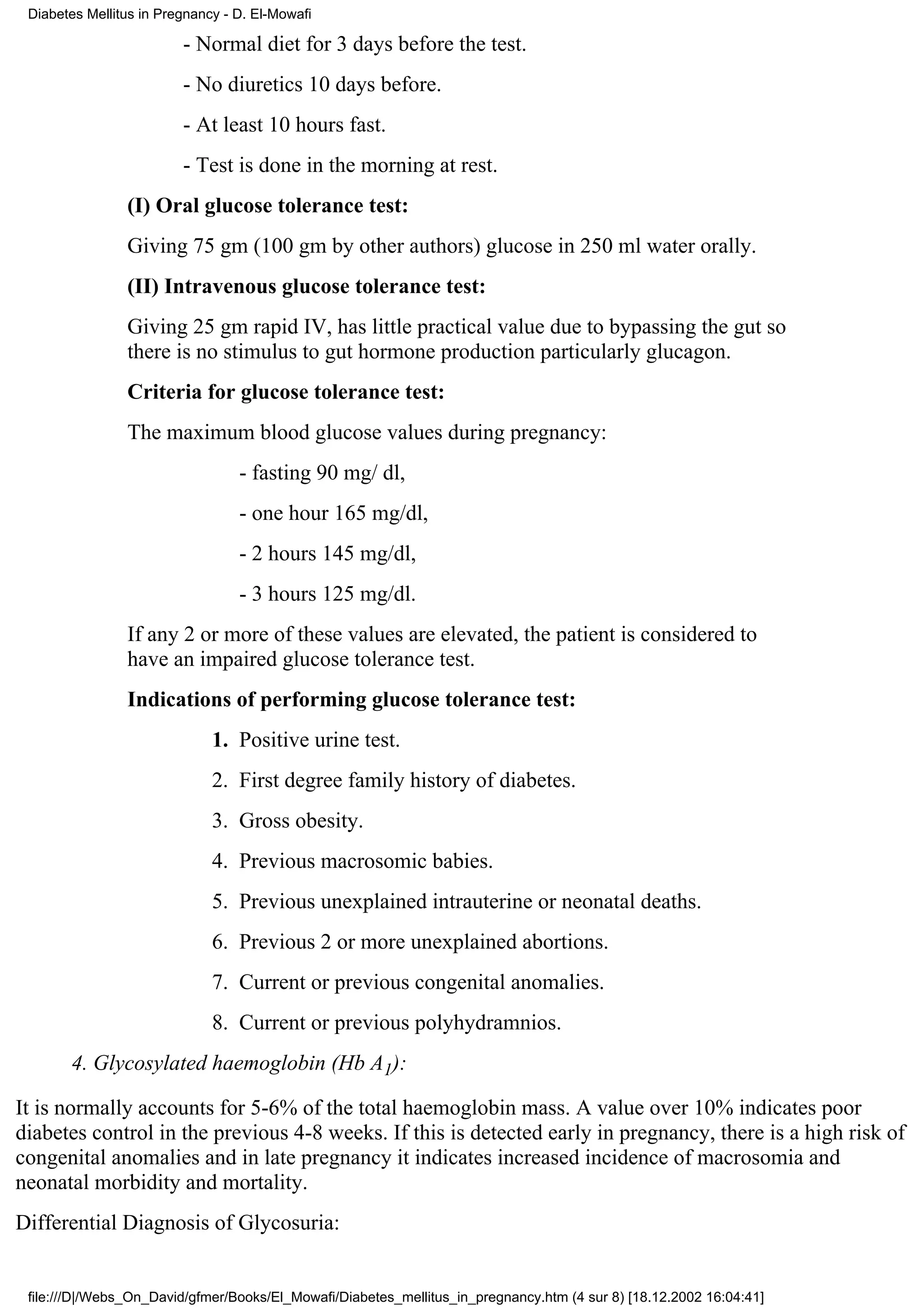Diabetes Mellitus in Pregnancy - D. El-Mowafi

                         - Normal diet for 3 days before the test.
                         - No diuretics 10 days before.
                         - At least 10 hours fast.
                         - Test is done in the morning at rest.
                (I) Oral glucose tolerance test:
                Giving 75 gm (100 gm by other authors) glucose in 250 ml water orally.
                (II) Intravenous glucose tolerance test:
                Giving 25 gm rapid IV, has little practical value due to bypassing the gut so
                there is no stimulus to gut hormone production particularly glucagon.
                Criteria for glucose tolerance test:
                The maximum blood glucose values during pregnancy:
                                  - fasting 90 mg/ dl,
                                  - one hour 165 mg/dl,
                                  - 2 hours 145 mg/dl,
                                  - 3 hours 125 mg/dl.
                If any 2 or more of these values are elevated, the patient is considered to
                have an impaired glucose tolerance test.
                Indications of performing glucose tolerance test:
                              1. Positive urine test.
                              2. First degree family history of diabetes.
                              3. Gross obesity.
                              4. Previous macrosomic babies.
                              5. Previous unexplained intrauterine or neonatal deaths.
                              6. Previous 2 or more unexplained abortions.
                              7. Current or previous congenital anomalies.
                              8. Current or previous polyhydramnios.
       4. Glycosylated haemoglobin (Hb A1):

It is normally accounts for 5-6% of the total haemoglobin mass. A value over 10% indicates poor
diabetes control in the previous 4-8 weeks. If this is detected early in pregnancy, there is a high risk of
congenital anomalies and in late pregnancy it indicates increased incidence of macrosomia and
neonatal morbidity and mortality.
Differential Diagnosis of Glycosuria:


 file:///D|/Webs_On_David/gfmer/Books/El_Mowafi/Diabetes_mellitus_in_pregnancy.htm (4 sur 8) [18.12.2002 16:04:41]
 