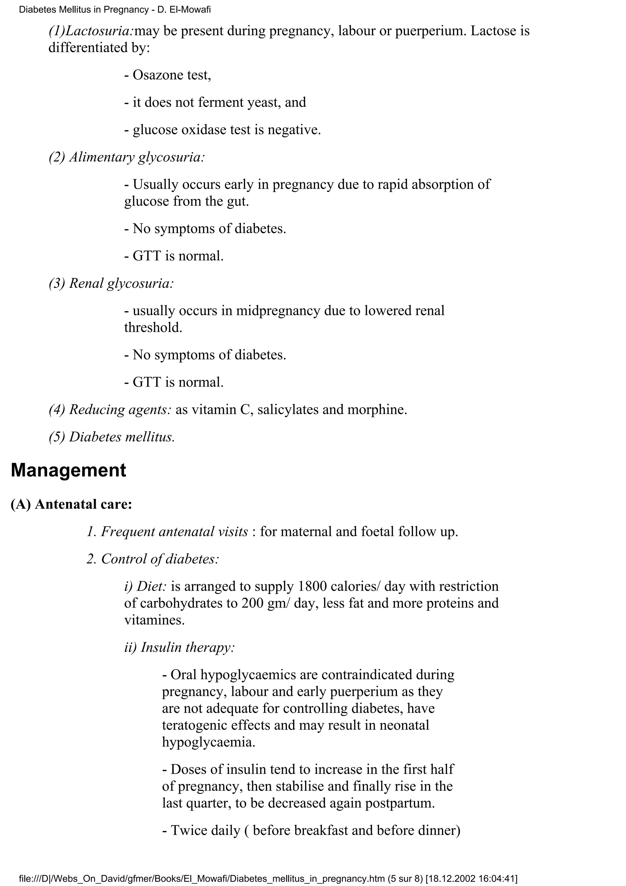 Diabetes Mellitus in Pregnancy - D. El-Mowafi

       (1)Lactosuria:may be present during pregnancy, labour or puerperium. Lactose is
       differentiated by:
                         - Osazone test,
                         - it does not ferment yeast, and
                         - glucose oxidase test is negative.
       (2) Alimentary glycosuria:
                         - Usually occurs early in pregnancy due to rapid absorption of
                         glucose from the gut.
                         - No symptoms of diabetes.
                         - GTT is normal.
       (3) Renal glycosuria:
                         - usually occurs in midpregnancy due to lowered renal
                         threshold.
                         - No symptoms of diabetes.
                         - GTT is normal.
       (4) Reducing agents: as vitamin C, salicylates and morphine.
       (5) Diabetes mellitus.

Management
(A) Antenatal care:
                1. Frequent antenatal visits : for maternal and foetal follow up.
                2. Control of diabetes:
                         i) Diet: is arranged to supply 1800 calories/ day with restriction
                         of carbohydrates to 200 gm/ day, less fat and more proteins and
                         vitamines.
                         ii) Insulin therapy:
                                  - Oral hypoglycaemics are contraindicated during
                                  pregnancy, labour and early puerperium as they
                                  are not adequate for controlling diabetes, have
                                  teratogenic effects and may result in neonatal
                                  hypoglycaemia.
                                  - Doses of insulin tend to increase in the first half
                                  of pregnancy, then stabilise and finally rise in the
                                  last quarter, to be decreased again postpartum.
                                  - Twice daily ( before breakfast and before dinner)


 file:///D|/Webs_On_David/gfmer/Books/El_Mowafi/Diabetes_mellitus_in_pregnancy.htm (5 sur 8) [18.12.2002 16:04:41]
 