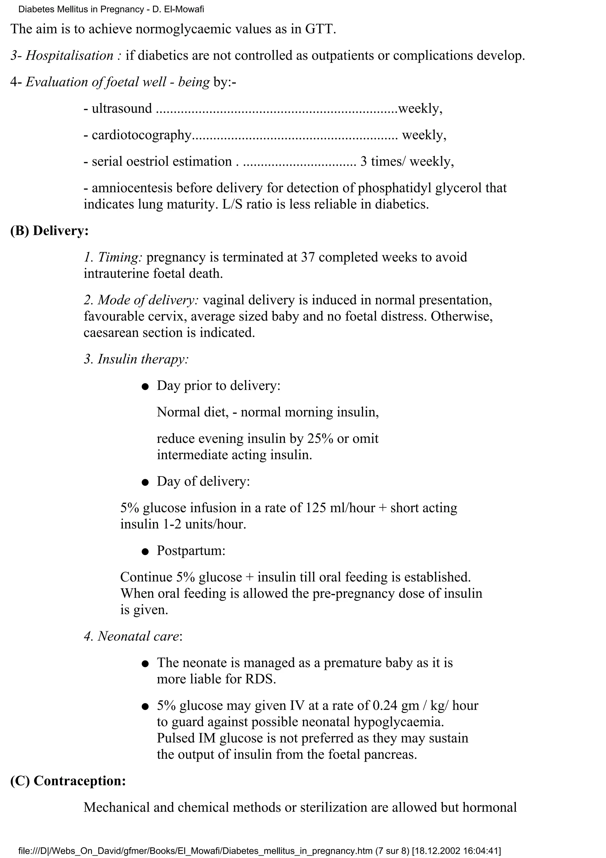 Diabetes Mellitus in Pregnancy - D. El-Mowafi

The aim is to achieve normoglycaemic values as in GTT.
3- Hospitalisation : if diabetics are not controlled as outpatients or complications develop.
4- Evaluation of foetal well - being by:-
                - ultrasound ....................................................................weekly,
                - cardiotocography.......................................................... weekly,
                - serial oestriol estimation . ................................ 3 times/ weekly,
                - amniocentesis before delivery for detection of phosphatidyl glycerol that
                indicates lung maturity. L/S ratio is less reliable in diabetics.
(B) Delivery:
                1. Timing: pregnancy is terminated at 37 completed weeks to avoid
                intrauterine foetal death.
                2. Mode of delivery: vaginal delivery is induced in normal presentation,
                favourable cervix, average sized baby and no foetal distress. Otherwise,
                caesarean section is indicated.
                3. Insulin therapy:
                              q   Day prior to delivery:
                                  Normal diet, - normal morning insulin,
                                  reduce evening insulin by 25% or omit
                                  intermediate acting insulin.
                              q   Day of delivery:
                         5% glucose infusion in a rate of 125 ml/hour + short acting
                         insulin 1-2 units/hour.
                              q   Postpartum:
                         Continue 5% glucose + insulin till oral feeding is established.
                         When oral feeding is allowed the pre-pregnancy dose of insulin
                         is given.
                4. Neonatal care:
                              q   The neonate is managed as a premature baby as it is
                                  more liable for RDS.
                              q   5% glucose may given IV at a rate of 0.24 gm / kg/ hour
                                  to guard against possible neonatal hypoglycaemia.
                                  Pulsed IM glucose is not preferred as they may sustain
                                  the output of insulin from the foetal pancreas.
(C) Contraception:
                Mechanical and chemical methods or sterilization are allowed but hormonal

 file:///D|/Webs_On_David/gfmer/Books/El_Mowafi/Diabetes_mellitus_in_pregnancy.htm (7 sur 8) [18.12.2002 16:04:41]
 