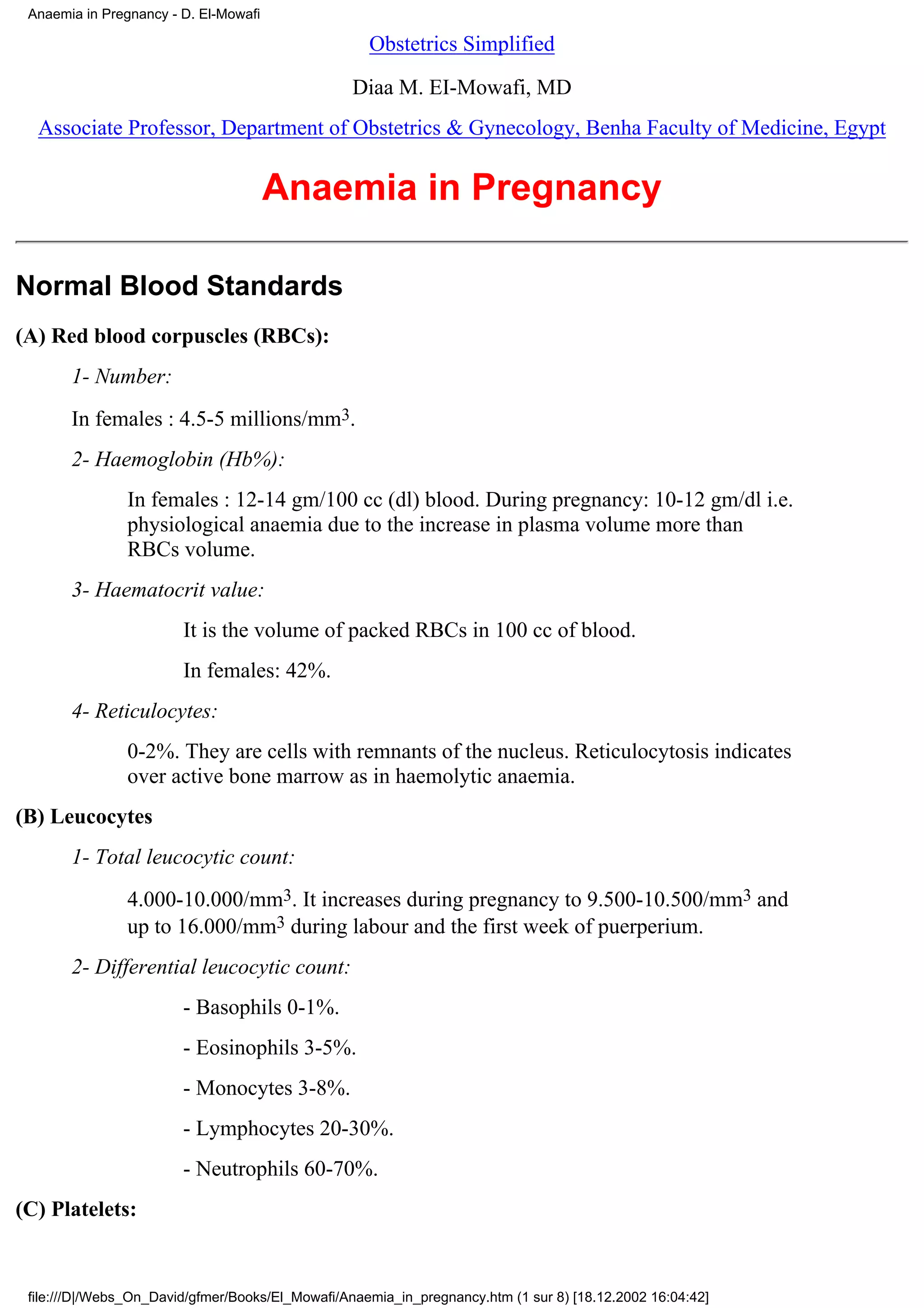 Anaemia in Pregnancy - D. El-Mowafi

                                                    Obstetrics Simplified

                                                  Diaa M. EI-Mowafi, MD
  Associate Professor, Department of Obstetrics & Gynecology, Benha Faculty of Medicine, Egypt


                                       Anaemia in Pregnancy

Normal Blood Standards
(A) Red blood corpuscles (RBCs):
       1- Number:
       In females : 4.5-5 millions/mm3.
       2- Haemoglobin (Hb%):
                In females : 12-14 gm/100 cc (dl) blood. During pregnancy: 10-12 gm/dl i.e.
                physiological anaemia due to the increase in plasma volume more than
                RBCs volume.
       3- Haematocrit value:
                        It is the volume of packed RBCs in 100 cc of blood.
                        In females: 42%.
       4- Reticulocytes:
                0-2%. They are cells with remnants of the nucleus. Reticulocytosis indicates
                over active bone marrow as in haemolytic anaemia.
(B) Leucocytes
       1- Total leucocytic count:
                4.000-10.000/mm3. It increases during pregnancy to 9.500-10.500/mm3 and
                up to 16.000/mm3 during labour and the first week of puerperium.
       2- Differential leucocytic count:
                        - Basophils 0-1%.
                        - Eosinophils 3-5%.
                        - Monocytes 3-8%.
                        - Lymphocytes 20-30%.
                        - Neutrophils 60-70%.
(C) Platelets:


 file:///D|/Webs_On_David/gfmer/Books/El_Mowafi/Anaemia_in_pregnancy.htm (1 sur 8) [18.12.2002 16:04:42]
 