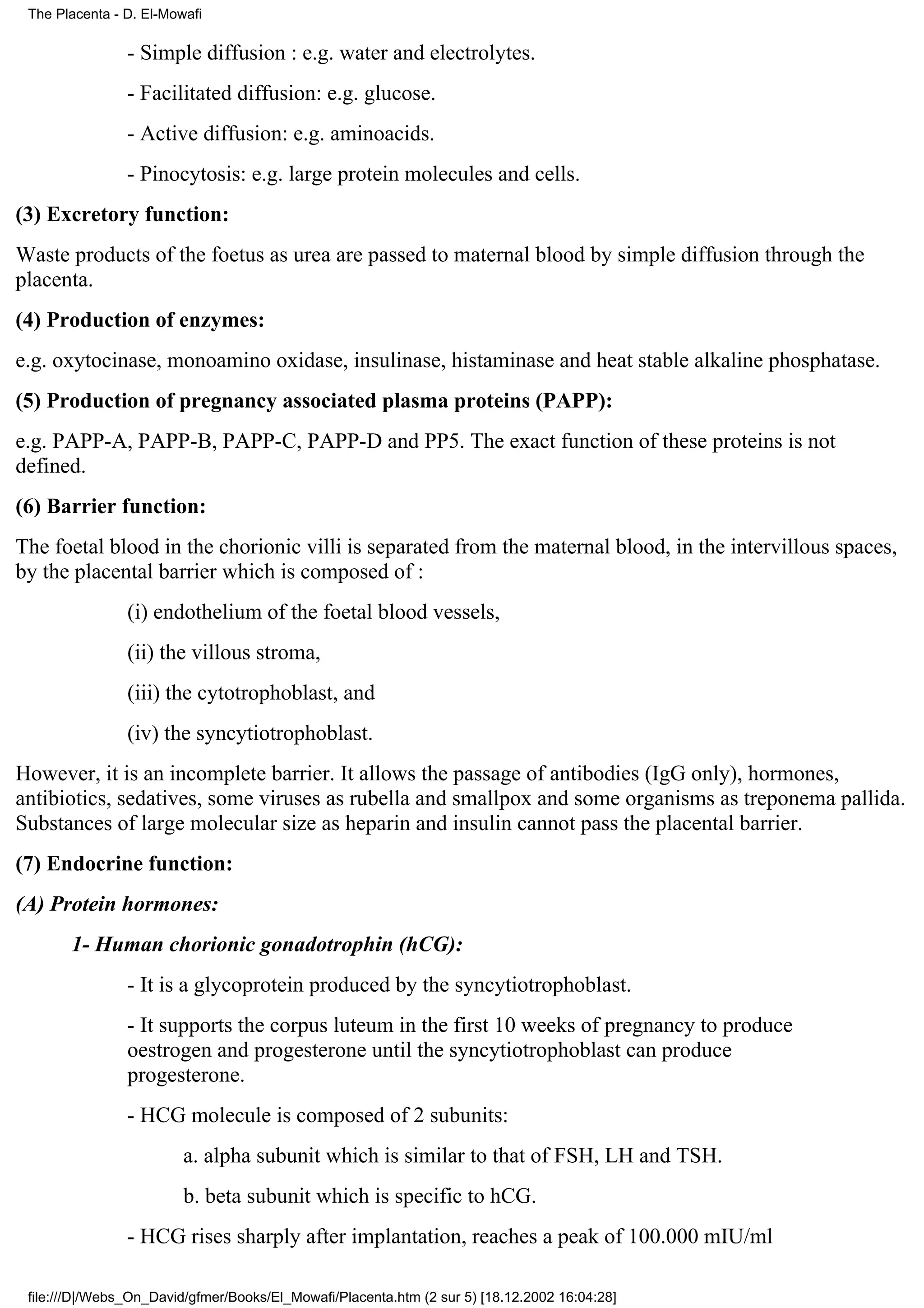 The Placenta - D. El-Mowafi

                - Simple diffusion : e.g. water and electrolytes.
                - Facilitated diffusion: e.g. glucose.
                - Active diffusion: e.g. aminoacids.
                - Pinocytosis: e.g. large protein molecules and cells.
(3) Excretory function:
Waste products of the foetus as urea are passed to maternal blood by simple diffusion through the
placenta.
(4) Production of enzymes:
e.g. oxytocinase, monoamino oxidase, insulinase, histaminase and heat stable alkaline phosphatase.
(5) Production of pregnancy associated plasma proteins (PAPP):
e.g. PAPP-A, PAPP-B, PAPP-C, PAPP-D and PP5. The exact function of these proteins is not
defined.
(6) Barrier function:
The foetal blood in the chorionic villi is separated from the maternal blood, in the intervillous spaces,
by the placental barrier which is composed of :
                (i) endothelium of the foetal blood vessels,
                (ii) the villous stroma,
                (iii) the cytotrophoblast, and
                (iv) the syncytiotrophoblast.
However, it is an incomplete barrier. It allows the passage of antibodies (IgG only), hormones,
antibiotics, sedatives, some viruses as rubella and smallpox and some organisms as treponema pallida.
Substances of large molecular size as heparin and insulin cannot pass the placental barrier.
(7) Endocrine function:
(A) Protein hormones:
       1- Human chorionic gonadotrophin (hCG):
                - It is a glycoprotein produced by the syncytiotrophoblast.
                - It supports the corpus luteum in the first 10 weeks of pregnancy to produce
                oestrogen and progesterone until the syncytiotrophoblast can produce
                progesterone.
                - HCG molecule is composed of 2 subunits:
                         a. alpha subunit which is similar to that of FSH, LH and TSH.
                         b. beta subunit which is specific to hCG.
                - HCG rises sharply after implantation, reaches a peak of 100.000 mIU/ml

 file:///D|/Webs_On_David/gfmer/Books/El_Mowafi/Placenta.htm (2 sur 5) [18.12.2002 16:04:28]
 