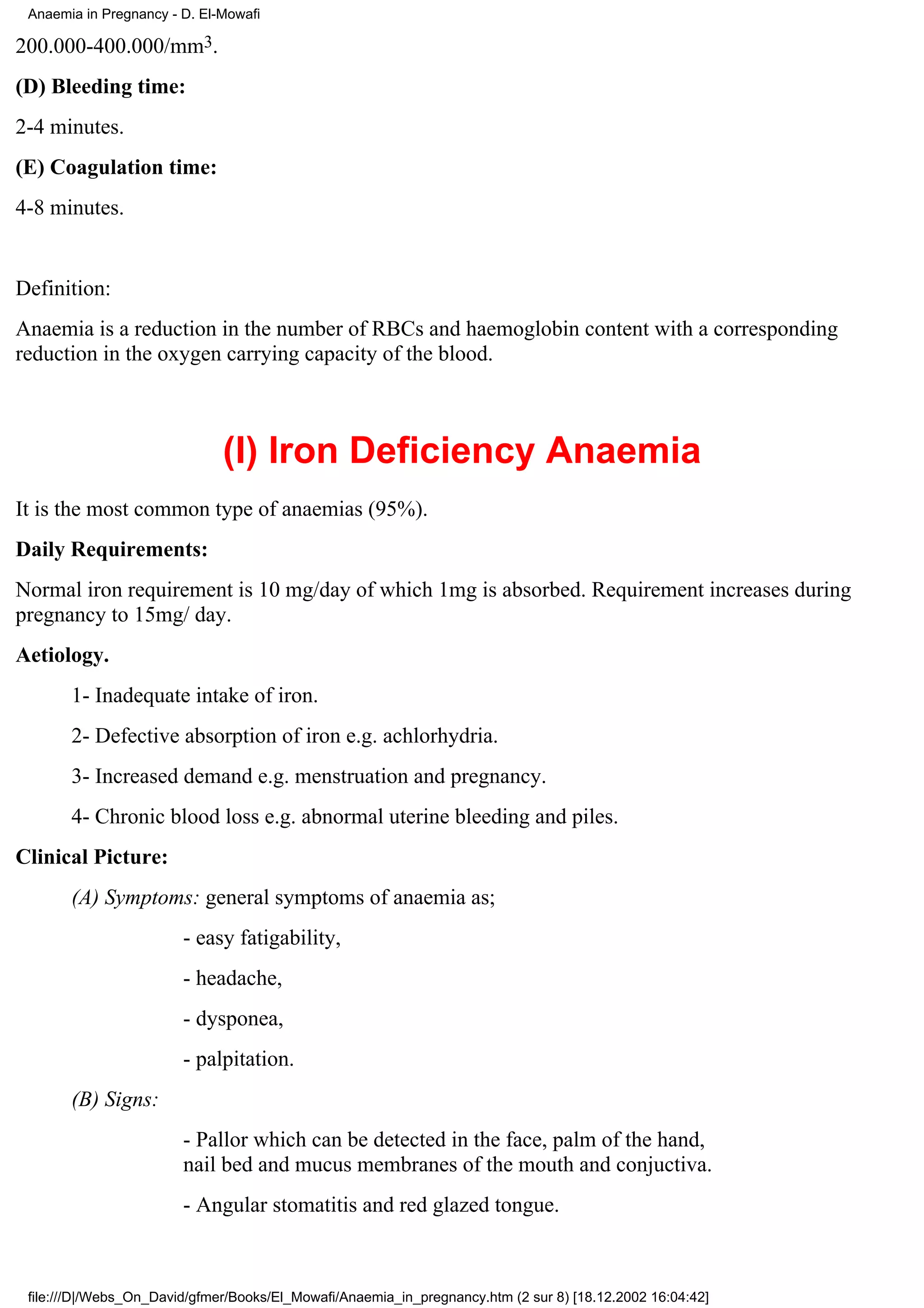 Anaemia in Pregnancy - D. El-Mowafi

200.000-400.000/mm3.
(D) Bleeding time:
2-4 minutes.
(E) Coagulation time:
4-8 minutes.


Definition:
Anaemia is a reduction in the number of RBCs and haemoglobin content with a corresponding
reduction in the oxygen carrying capacity of the blood.



                              (I) Iron Deficiency Anaemia
It is the most common type of anaemias (95%).
Daily Requirements:
Normal iron requirement is 10 mg/day of which 1mg is absorbed. Requirement increases during
pregnancy to 15mg/ day.
Aetiology.
       1- Inadequate intake of iron.
       2- Defective absorption of iron e.g. achlorhydria.
       3- Increased demand e.g. menstruation and pregnancy.
       4- Chronic blood loss e.g. abnormal uterine bleeding and piles.
Clinical Picture:
       (A) Symptoms: general symptoms of anaemia as;
                        - easy fatigability,
                        - headache,
                        - dysponea,
                        - palpitation.
       (B) Signs:
                        - Pallor which can be detected in the face, palm of the hand,
                        nail bed and mucus membranes of the mouth and conjuctiva.
                        - Angular stomatitis and red glazed tongue.



 file:///D|/Webs_On_David/gfmer/Books/El_Mowafi/Anaemia_in_pregnancy.htm (2 sur 8) [18.12.2002 16:04:42]
 