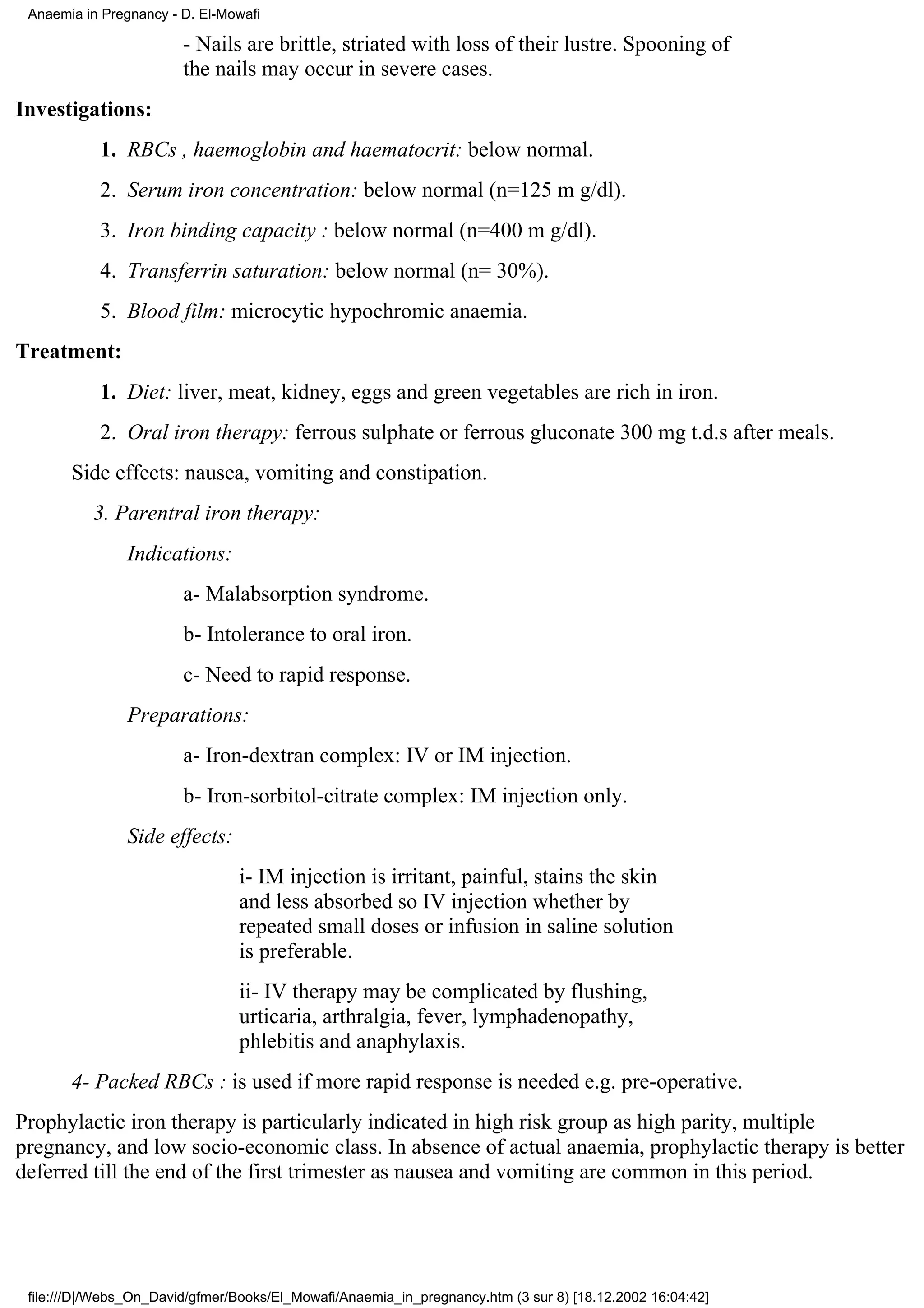 Anaemia in Pregnancy - D. El-Mowafi

                        - Nails are brittle, striated with loss of their lustre. Spooning of
                        the nails may occur in severe cases.
Investigations:
           1. RBCs , haemoglobin and haematocrit: below normal.
           2. Serum iron concentration: below normal (n=125 m g/dl).
           3. Iron binding capacity : below normal (n=400 m g/dl).
           4. Transferrin saturation: below normal (n= 30%).
           5. Blood film: microcytic hypochromic anaemia.
Treatment:
           1. Diet: liver, meat, kidney, eggs and green vegetables are rich in iron.
           2. Oral iron therapy: ferrous sulphate or ferrous gluconate 300 mg t.d.s after meals.
       Side effects: nausea, vomiting and constipation.
          3. Parentral iron therapy:
                Indications:
                        a- Malabsorption syndrome.
                        b- Intolerance to oral iron.
                        c- Need to rapid response.
                Preparations:
                        a- Iron-dextran complex: IV or IM injection.
                        b- Iron-sorbitol-citrate complex: IM injection only.
                Side effects:
                                i- IM injection is irritant, painful, stains the skin
                                and less absorbed so IV injection whether by
                                repeated small doses or infusion in saline solution
                                is preferable.
                                ii- IV therapy may be complicated by flushing,
                                urticaria, arthralgia, fever, lymphadenopathy,
                                phlebitis and anaphylaxis.
       4- Packed RBCs : is used if more rapid response is needed e.g. pre-operative.
Prophylactic iron therapy is particularly indicated in high risk group as high parity, multiple
pregnancy, and low socio-economic class. In absence of actual anaemia, prophylactic therapy is better
deferred till the end of the first trimester as nausea and vomiting are common in this period.




 file:///D|/Webs_On_David/gfmer/Books/El_Mowafi/Anaemia_in_pregnancy.htm (3 sur 8) [18.12.2002 16:04:42]
 