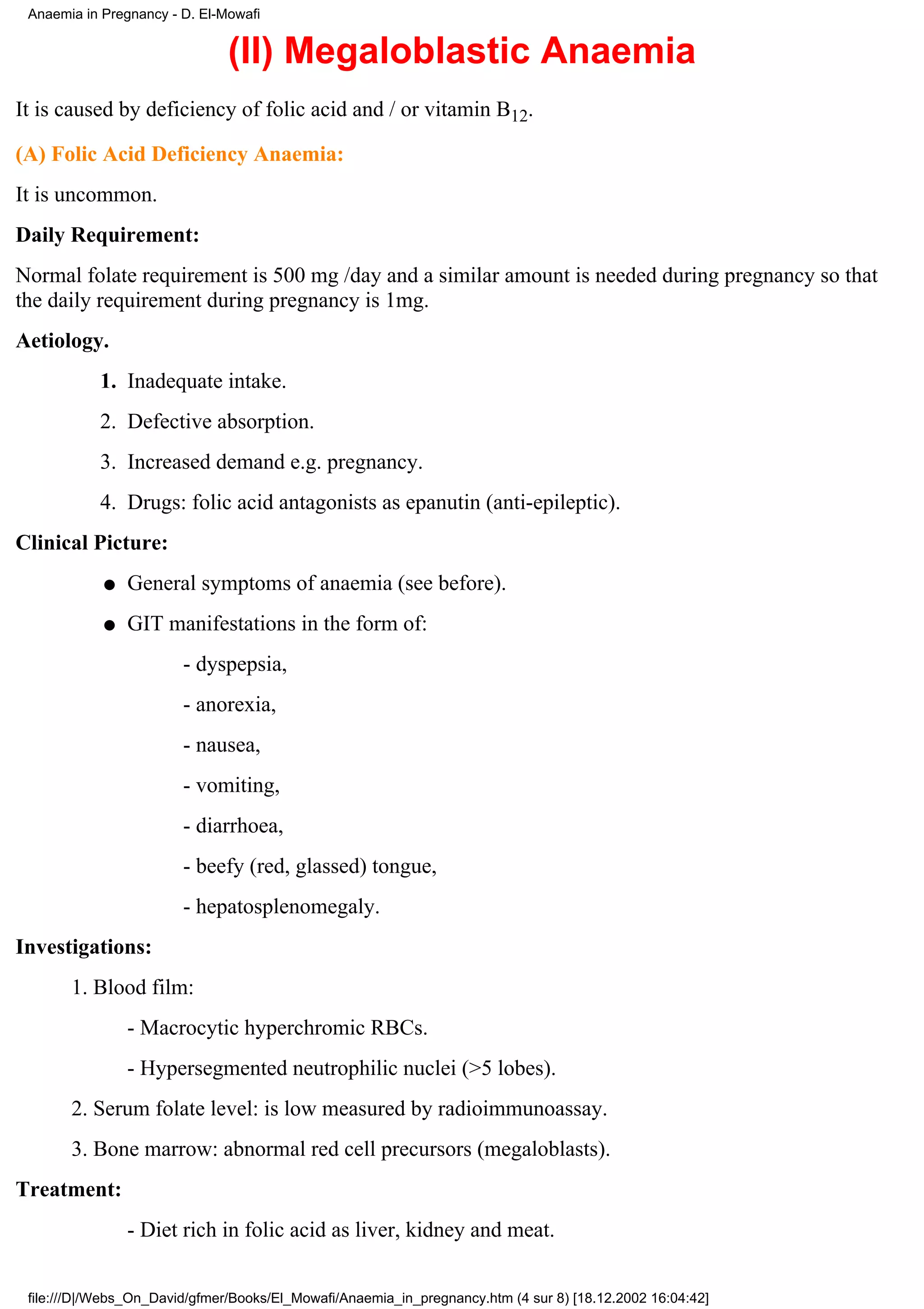 Anaemia in Pregnancy - D. El-Mowafi


                               (II) Megaloblastic Anaemia
It is caused by deficiency of folic acid and / or vitamin B12.

(A) Folic Acid Deficiency Anaemia:
It is uncommon.
Daily Requirement:
Normal folate requirement is 500 mg /day and a similar amount is needed during pregnancy so that
the daily requirement during pregnancy is 1mg.
Aetiology.
           1. Inadequate intake.
           2. Defective absorption.
           3. Increased demand e.g. pregnancy.
           4. Drugs: folic acid antagonists as epanutin (anti-epileptic).
Clinical Picture:
            q   General symptoms of anaemia (see before).
            q   GIT manifestations in the form of:
                        - dyspepsia,
                        - anorexia,
                        - nausea,
                        - vomiting,
                        - diarrhoea,
                        - beefy (red, glassed) tongue,
                        - hepatosplenomegaly.
Investigations:
       1. Blood film:
                - Macrocytic hyperchromic RBCs.
                - Hypersegmented neutrophilic nuclei (>5 lobes).
       2. Serum folate level: is low measured by radioimmunoassay.
       3. Bone marrow: abnormal red cell precursors (megaloblasts).
Treatment:
                - Diet rich in folic acid as liver, kidney and meat.


 file:///D|/Webs_On_David/gfmer/Books/El_Mowafi/Anaemia_in_pregnancy.htm (4 sur 8) [18.12.2002 16:04:42]
 