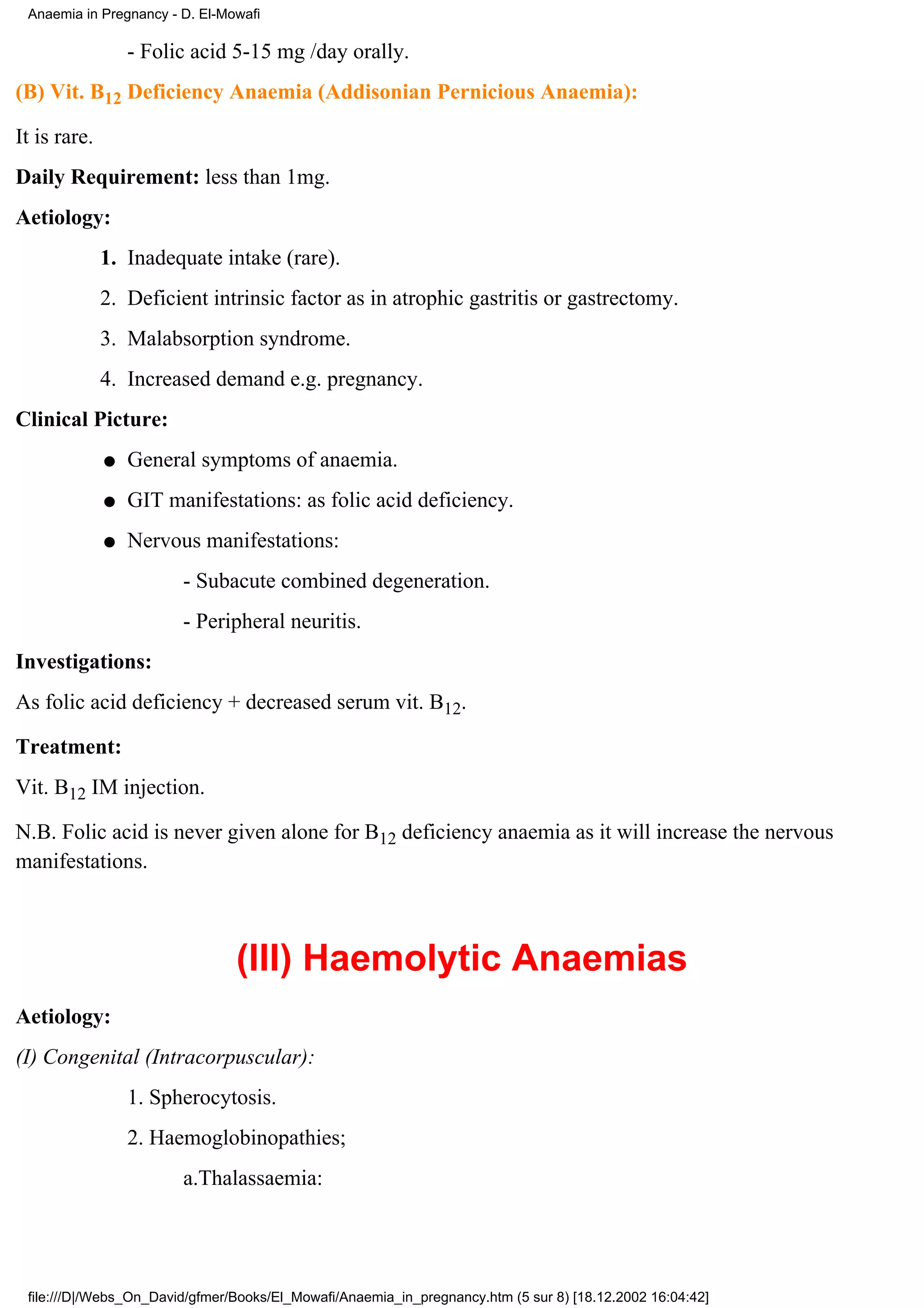 Anaemia in Pregnancy - D. El-Mowafi

                  - Folic acid 5-15 mg /day orally.
(B) Vit. B12 Deficiency Anaemia (Addisonian Pernicious Anaemia):

It is rare.
Daily Requirement: less than 1mg.
Aetiology:
              1. Inadequate intake (rare).
              2. Deficient intrinsic factor as in atrophic gastritis or gastrectomy.
              3. Malabsorption syndrome.
              4. Increased demand e.g. pregnancy.
Clinical Picture:
              q   General symptoms of anaemia.
              q   GIT manifestations: as folic acid deficiency.
              q   Nervous manifestations:
                        - Subacute combined degeneration.
                        - Peripheral neuritis.
Investigations:
As folic acid deficiency + decreased serum vit. B12.

Treatment:
Vit. B12 IM injection.

N.B. Folic acid is never given alone for B12 deficiency anaemia as it will increase the nervous
manifestations.



                                (III) Haemolytic Anaemias
Aetiology:
(I) Congenital (Intracorpuscular):
                  1. Spherocytosis.
                  2. Haemoglobinopathies;
                        a.Thalassaemia:




 file:///D|/Webs_On_David/gfmer/Books/El_Mowafi/Anaemia_in_pregnancy.htm (5 sur 8) [18.12.2002 16:04:42]
 