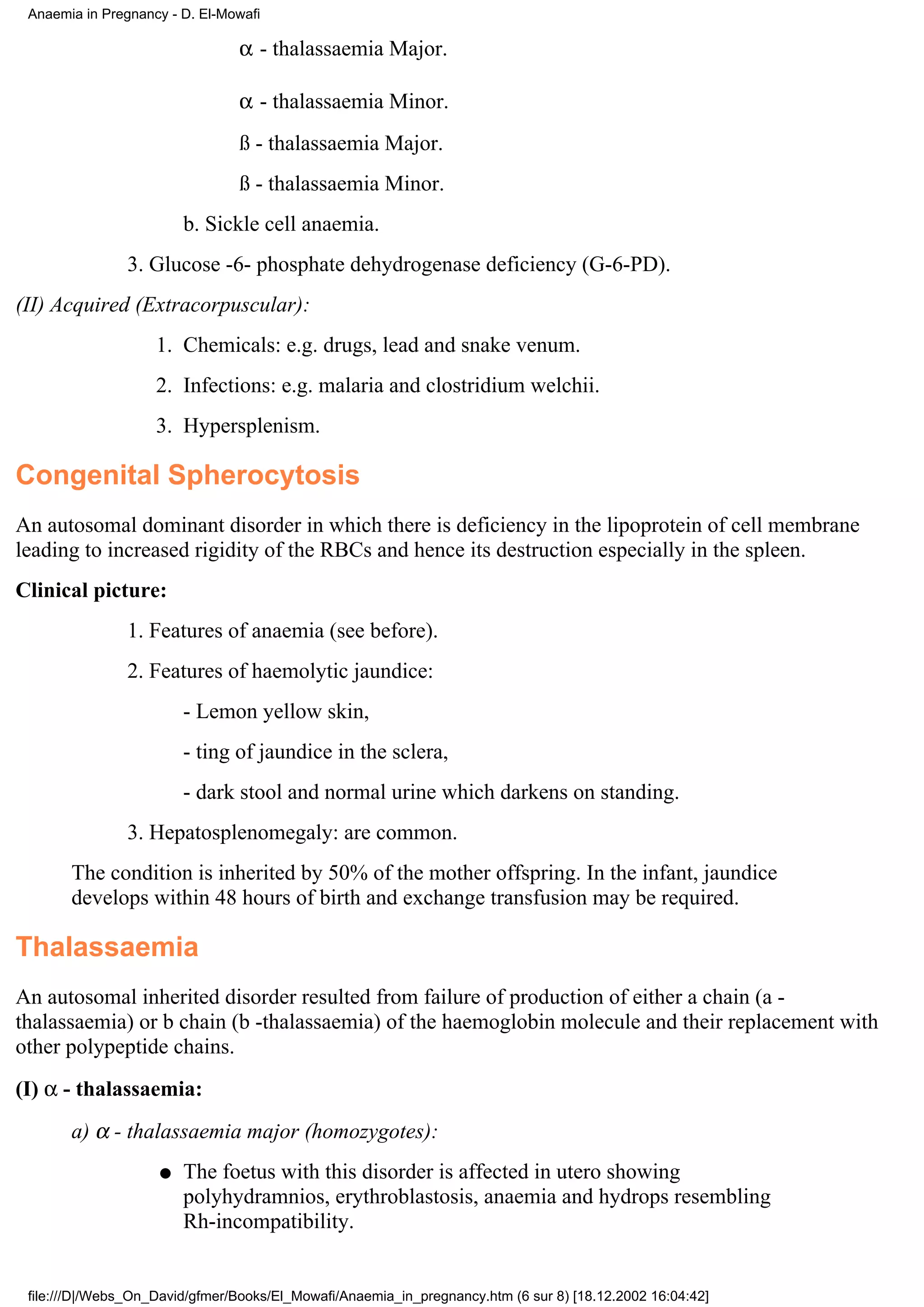 Anaemia in Pregnancy - D. El-Mowafi

                                α - thalassaemia Major.

                                α - thalassaemia Minor.
                                ß - thalassaemia Major.
                                ß - thalassaemia Minor.
                        b. Sickle cell anaemia.
                3. Glucose -6- phosphate dehydrogenase deficiency (G-6-PD).
(II) Acquired (Extracorpuscular):
                    1. Chemicals: e.g. drugs, lead and snake venum.
                    2. Infections: e.g. malaria and clostridium welchii.
                    3. Hypersplenism.

Congenital Spherocytosis
An autosomal dominant disorder in which there is deficiency in the lipoprotein of cell membrane
leading to increased rigidity of the RBCs and hence its destruction especially in the spleen.
Clinical picture:
                1. Features of anaemia (see before).
                2. Features of haemolytic jaundice:
                        - Lemon yellow skin,
                        - ting of jaundice in the sclera,
                        - dark stool and normal urine which darkens on standing.
                3. Hepatosplenomegaly: are common.
       The condition is inherited by 50% of the mother offspring. In the infant, jaundice
       develops within 48 hours of birth and exchange transfusion may be required.

Thalassaemia
An autosomal inherited disorder resulted from failure of production of either a chain (a -
thalassaemia) or b chain (b -thalassaemia) of the haemoglobin molecule and their replacement with
other polypeptide chains.
(I) α - thalassaemia:
       a) α - thalassaemia major (homozygotes):
                    q   The foetus with this disorder is affected in utero showing
                        polyhydramnios, erythroblastosis, anaemia and hydrops resembling
                        Rh-incompatibility.


 file:///D|/Webs_On_David/gfmer/Books/El_Mowafi/Anaemia_in_pregnancy.htm (6 sur 8) [18.12.2002 16:04:42]
 