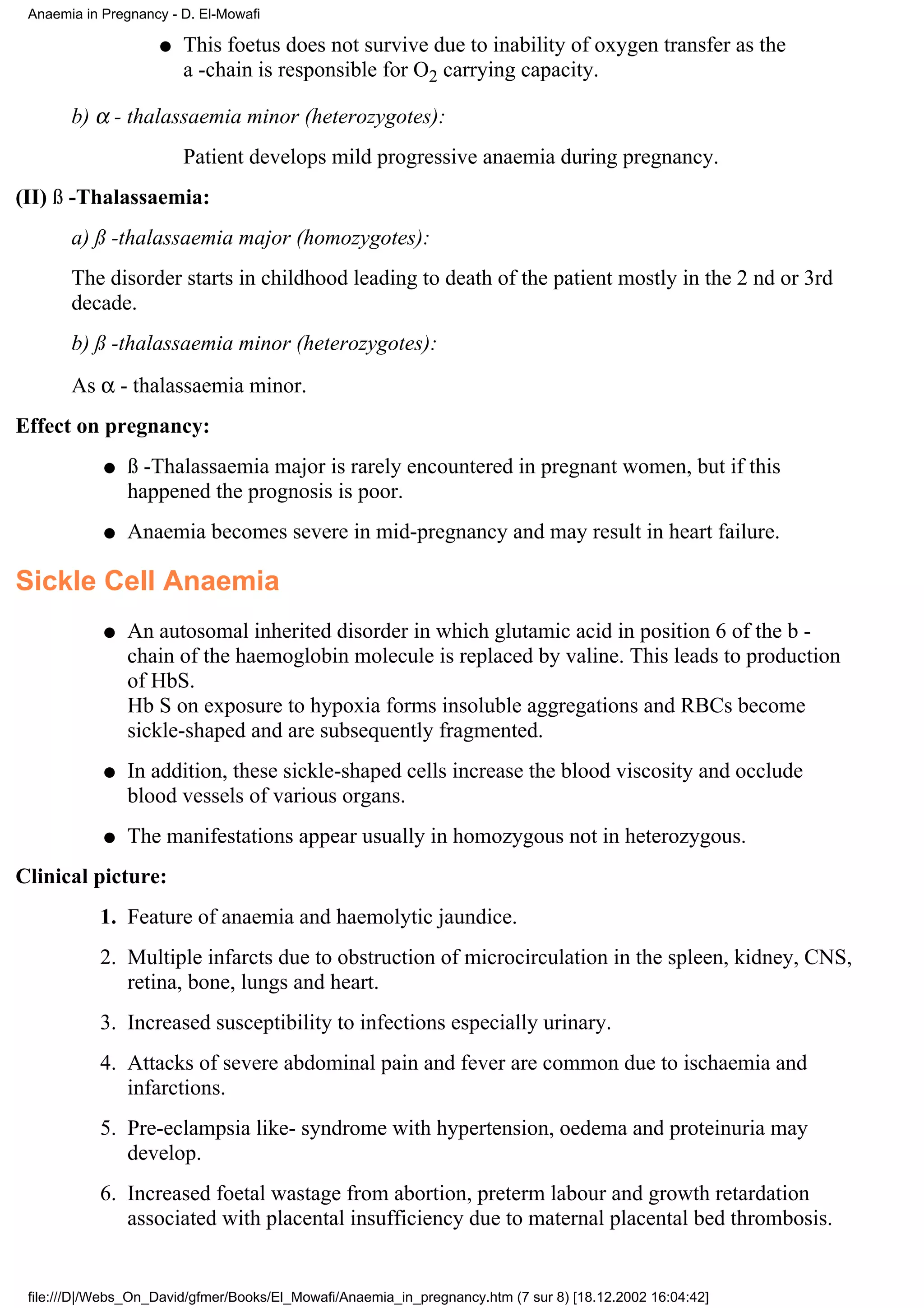 Anaemia in Pregnancy - D. El-Mowafi

                    q   This foetus does not survive due to inability of oxygen transfer as the
                        a -chain is responsible for O2 carrying capacity.

       b) α - thalassaemia minor (heterozygotes):
                        Patient develops mild progressive anaemia during pregnancy.
(II) ß -Thalassaemia:
       a) ß -thalassaemia major (homozygotes):
       The disorder starts in childhood leading to death of the patient mostly in the 2 nd or 3rd
       decade.
       b) ß -thalassaemia minor (heterozygotes):
       As α - thalassaemia minor.
Effect on pregnancy:
            q   ß -Thalassaemia major is rarely encountered in pregnant women, but if this
                happened the prognosis is poor.
            q   Anaemia becomes severe in mid-pregnancy and may result in heart failure.

Sickle Cell Anaemia
            q   An autosomal inherited disorder in which glutamic acid in position 6 of the b -
                chain of the haemoglobin molecule is replaced by valine. This leads to production
                of HbS.
                Hb S on exposure to hypoxia forms insoluble aggregations and RBCs become
                sickle-shaped and are subsequently fragmented.
            q   In addition, these sickle-shaped cells increase the blood viscosity and occlude
                blood vessels of various organs.
            q   The manifestations appear usually in homozygous not in heterozygous.
Clinical picture:
           1. Feature of anaemia and haemolytic jaundice.
           2. Multiple infarcts due to obstruction of microcirculation in the spleen, kidney, CNS,
              retina, bone, lungs and heart.
           3. Increased susceptibility to infections especially urinary.
           4. Attacks of severe abdominal pain and fever are common due to ischaemia and
              infarctions.
           5. Pre-eclampsia like- syndrome with hypertension, oedema and proteinuria may
              develop.
           6. Increased foetal wastage from abortion, preterm labour and growth retardation
              associated with placental insufficiency due to maternal placental bed thrombosis.


 file:///D|/Webs_On_David/gfmer/Books/El_Mowafi/Anaemia_in_pregnancy.htm (7 sur 8) [18.12.2002 16:04:42]
 